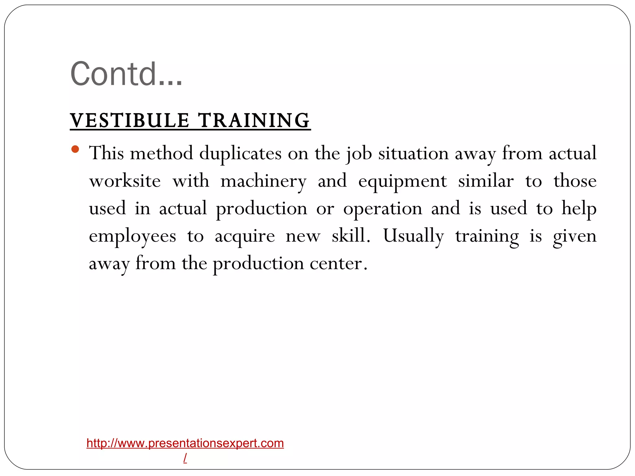 Contd… VESTIBULE TRAINING This method duplicates on the job situation away from actual worksite with machinery and equipment similar to those used in actual production or operation and is used to help employees to acquire new skill. Usually training is given away from the production center. 