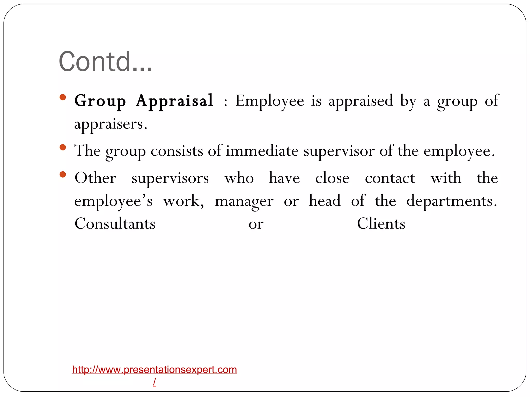 Contd… Group Appraisal  : Employee is appraised by a group of appraisers.  The group consists of immediate supervisor of the employee. Other supervisors who have close contact with the employee’s work, manager or head of the departments. Consultants or Clients  