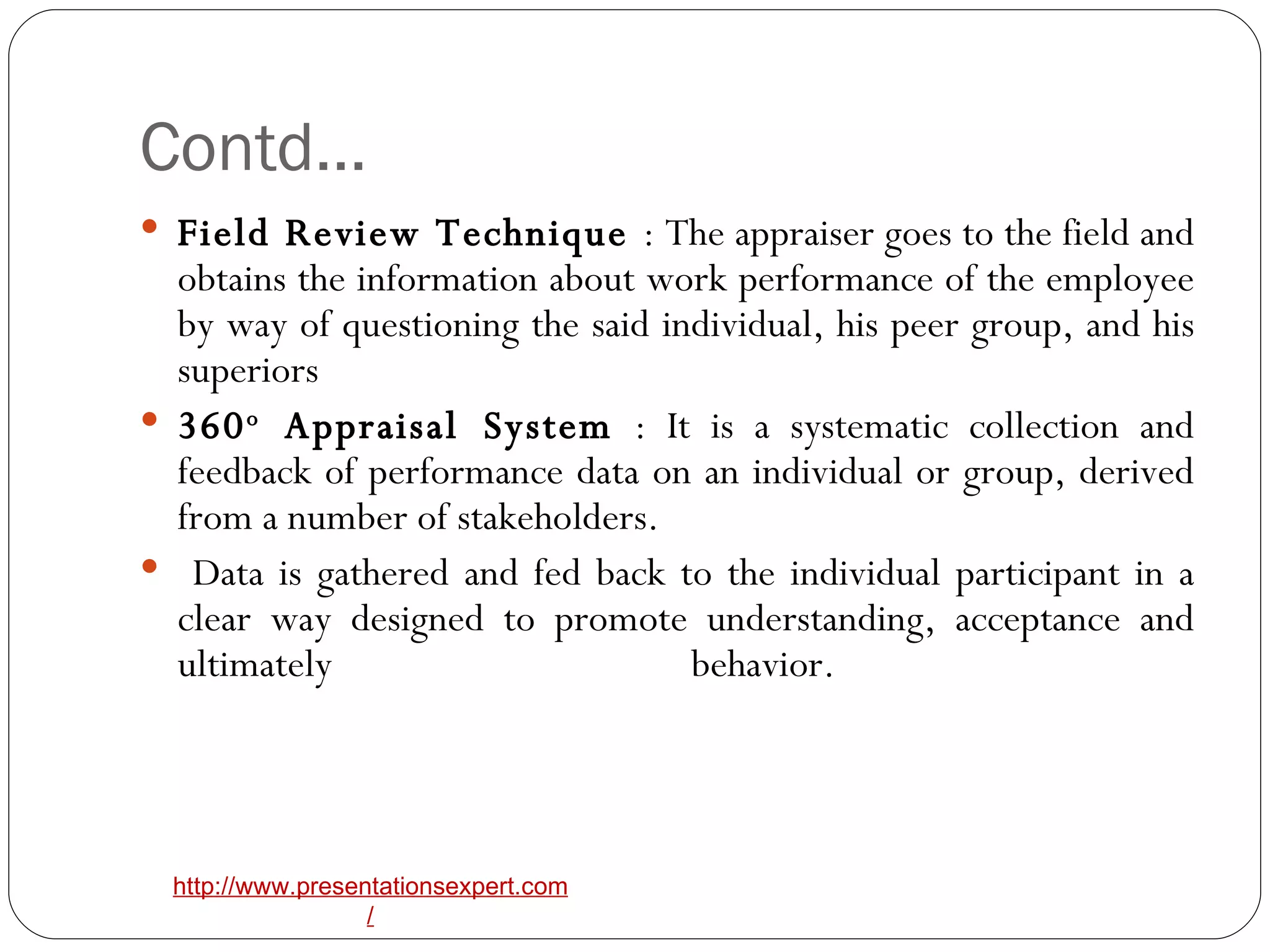 Contd… Field Review Technique  : The appraiser goes to the field and obtains the information about work performance of the employee by way of questioning the said individual, his peer group, and his superiors 360 o  Appraisal System  : It is a systematic collection and feedback of performance data on an individual or group, derived from a number of stakeholders. Data is gathered and fed back to the individual participant in a clear way designed to promote understanding, acceptance and ultimately behavior.  