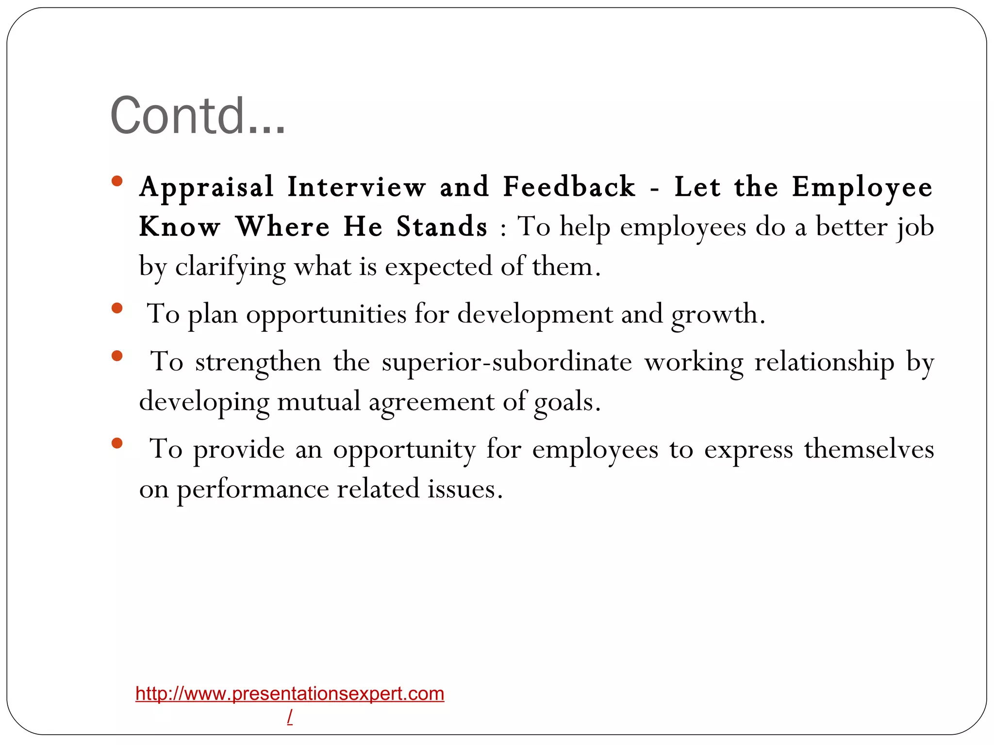 Contd… Appraisal Interview and Feedback - Let the Employee Know Where He Stands  : To help employees do a better job by clarifying what is expected of them. To plan opportunities for development and growth. To strengthen the superior-subordinate working relationship by developing mutual agreement of goals. To provide an opportunity for employees to express themselves on performance related issues.  