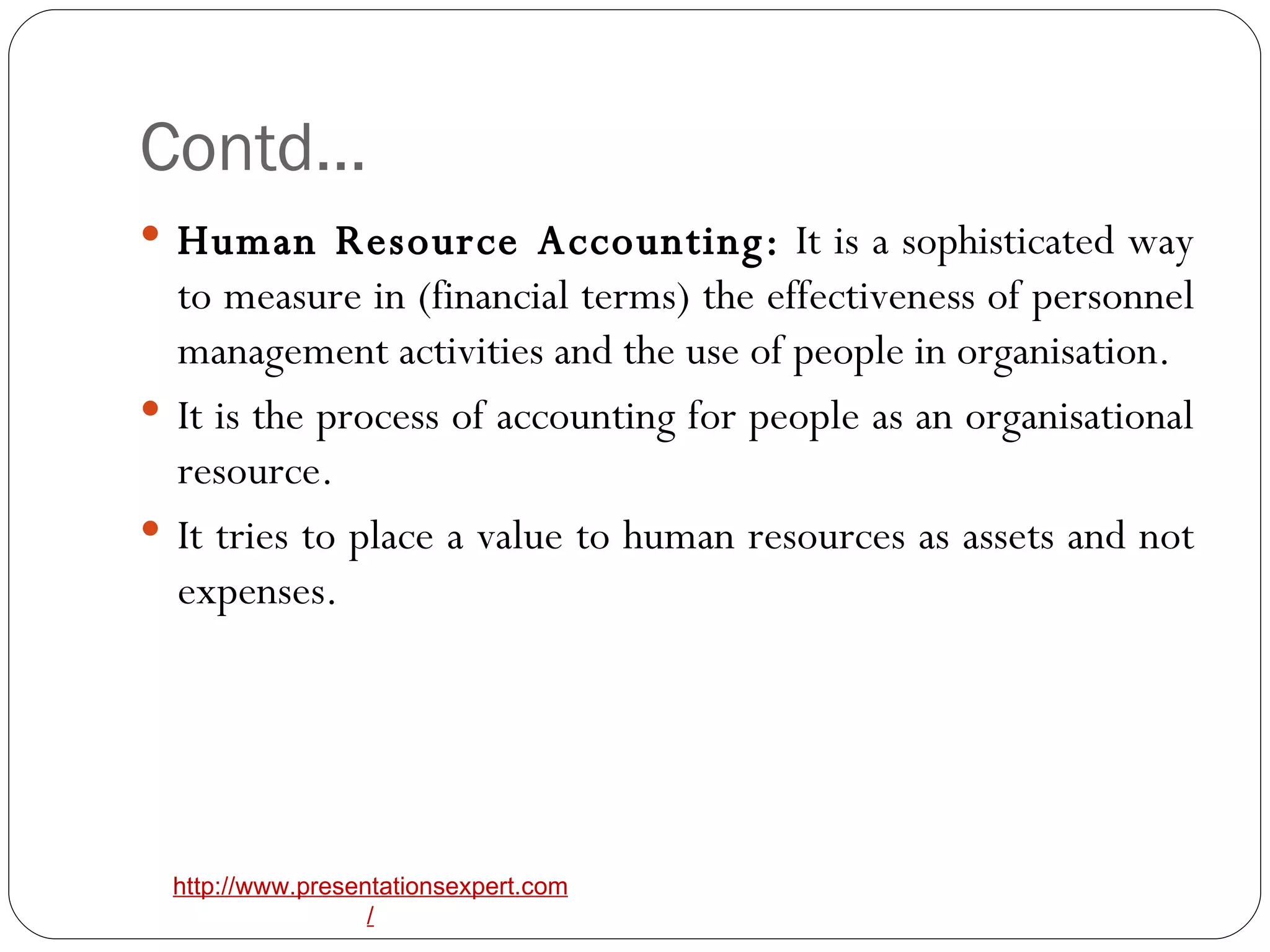 Contd… Human Resource Accounting:  It is a sophisticated way to measure in (financial terms) the effectiveness of personnel management activities and the use of people in organisation. It is the process of accounting for people as an organisational resource. It tries to place a value to human resources as assets and not expenses. 