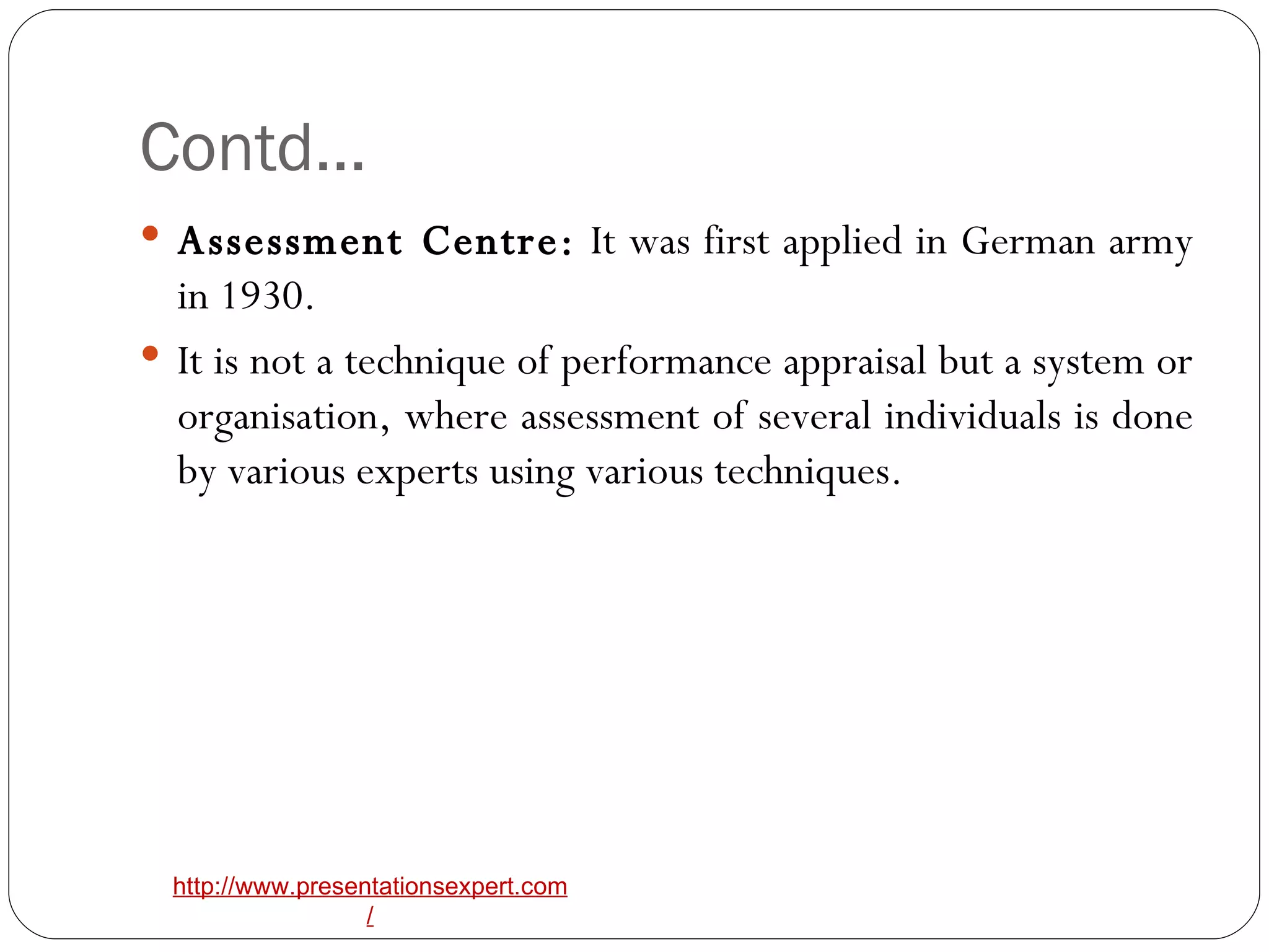 Contd… Assessment Centre:  It was first applied in German army in 1930. It is not a technique of performance appraisal but a system or organisation, where assessment of several individuals is done by various experts using various techniques. 