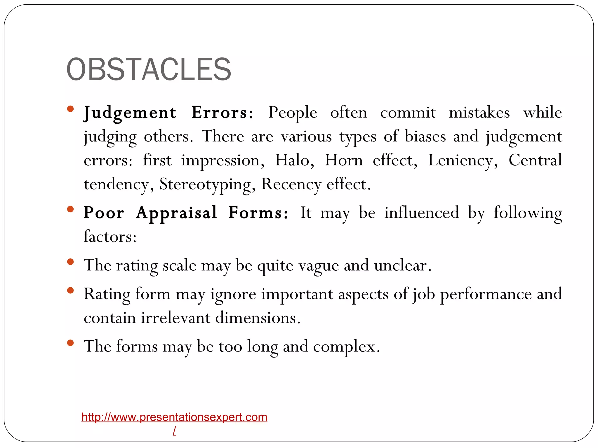 OBSTACLES Judgement Errors:  People often commit mistakes while judging others. There are various types of biases and judgement errors: first impression, Halo, Horn effect, Leniency, Central tendency, Stereotyping, Recency effect. Poor Appraisal Forms:  It may be influenced by following factors: The rating scale may be quite vague and unclear. Rating form may ignore important aspects of job performance and contain irrelevant dimensions. The forms may be too long and complex. 