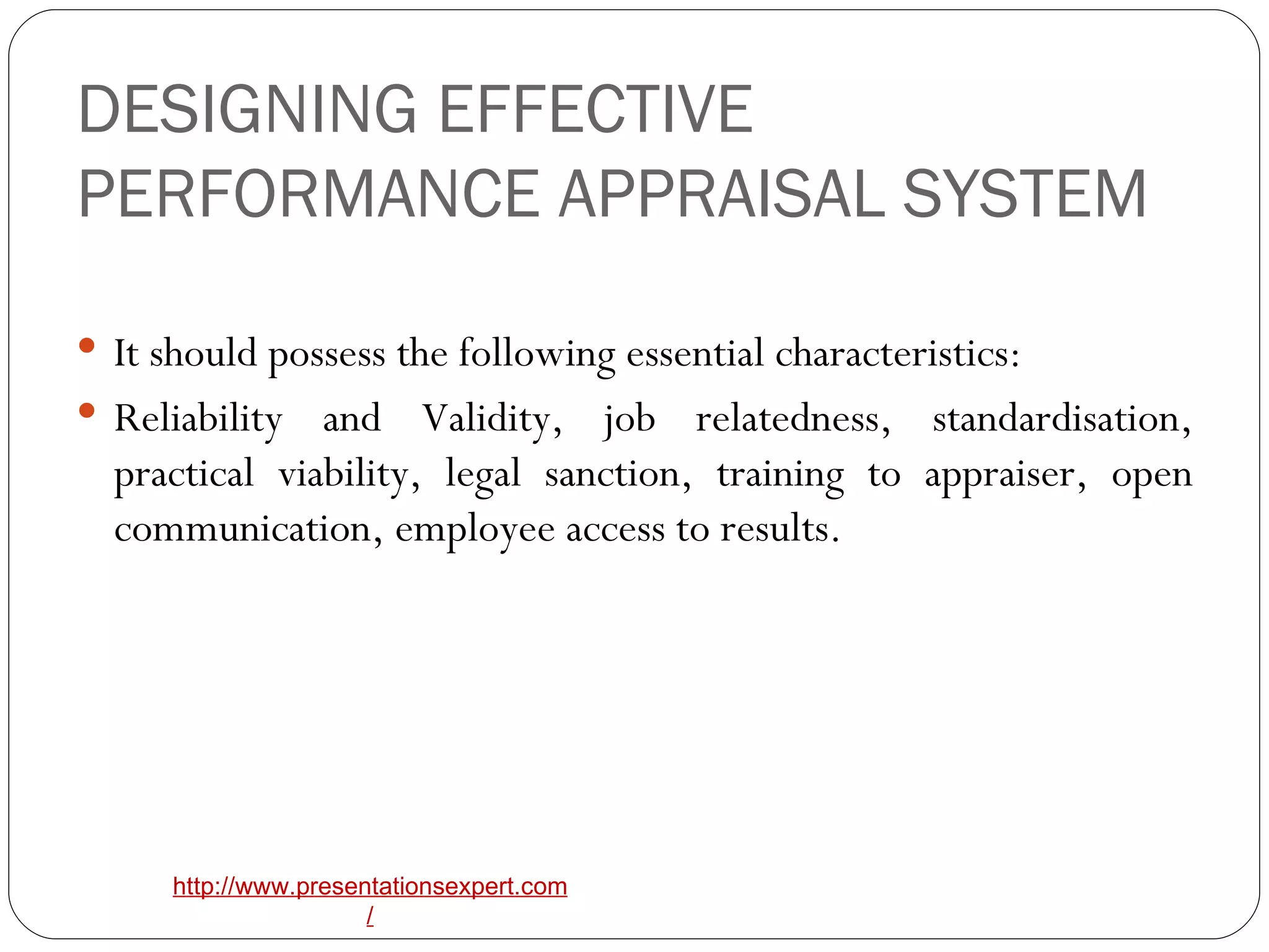 DESIGNING EFFECTIVE PERFORMANCE APPRAISAL SYSTEM It should possess the following essential characteristics: Reliability and Validity, job relatedness, standardisation, practical viability, legal sanction, training to appraiser, open communication, employee access to results. 