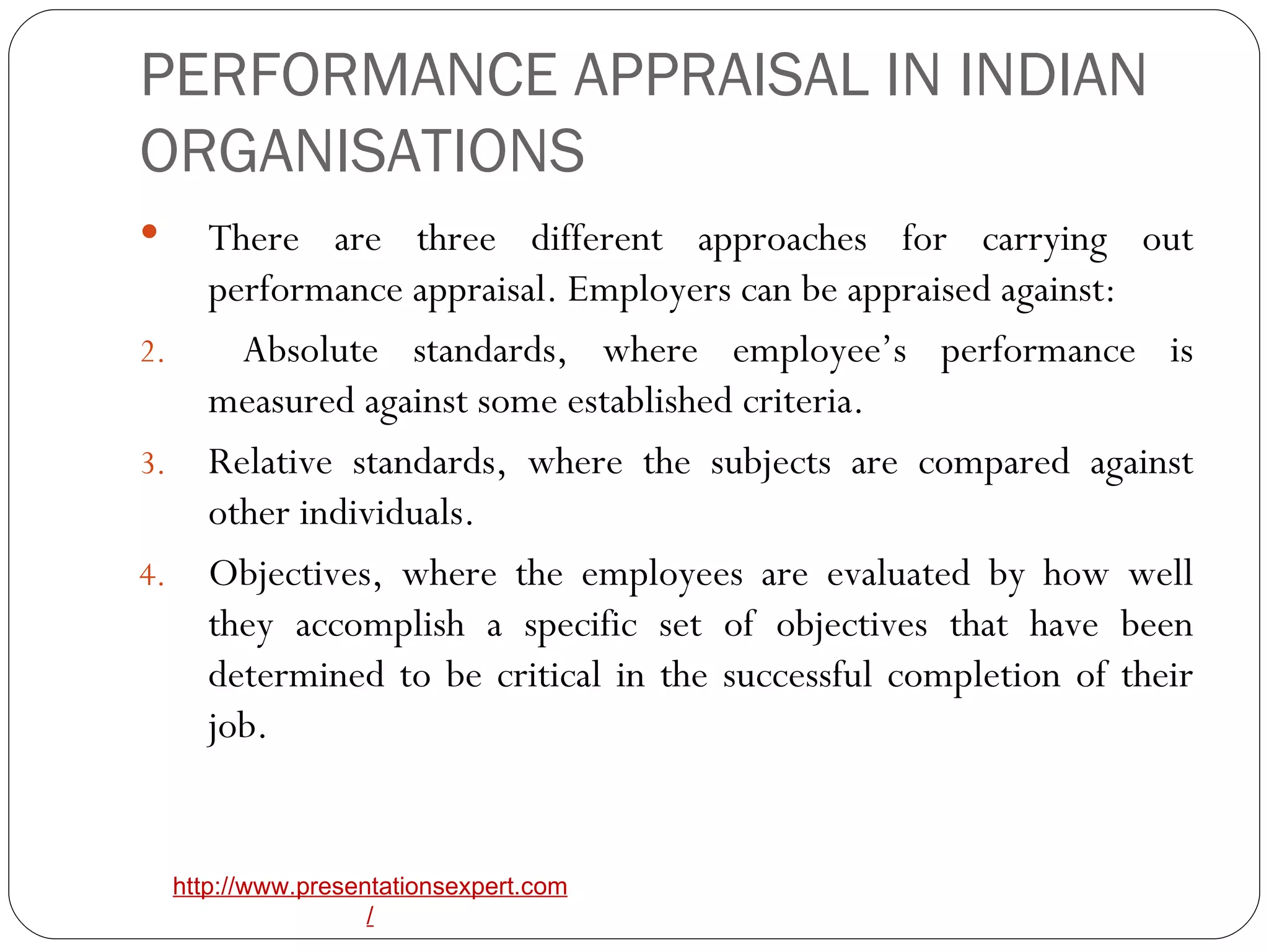 PERFORMANCE APPRAISAL IN INDIAN ORGANISATIONS There are three different approaches for carrying out performance appraisal. Employers can be appraised against:  Absolute standards, where employee’s performance is measured against some established criteria. Relative standards, where the subjects are compared against other individuals. Objectives, where the employees are evaluated by how well they accomplish a specific set of objectives that have been determined to be critical in the successful completion of their job. 