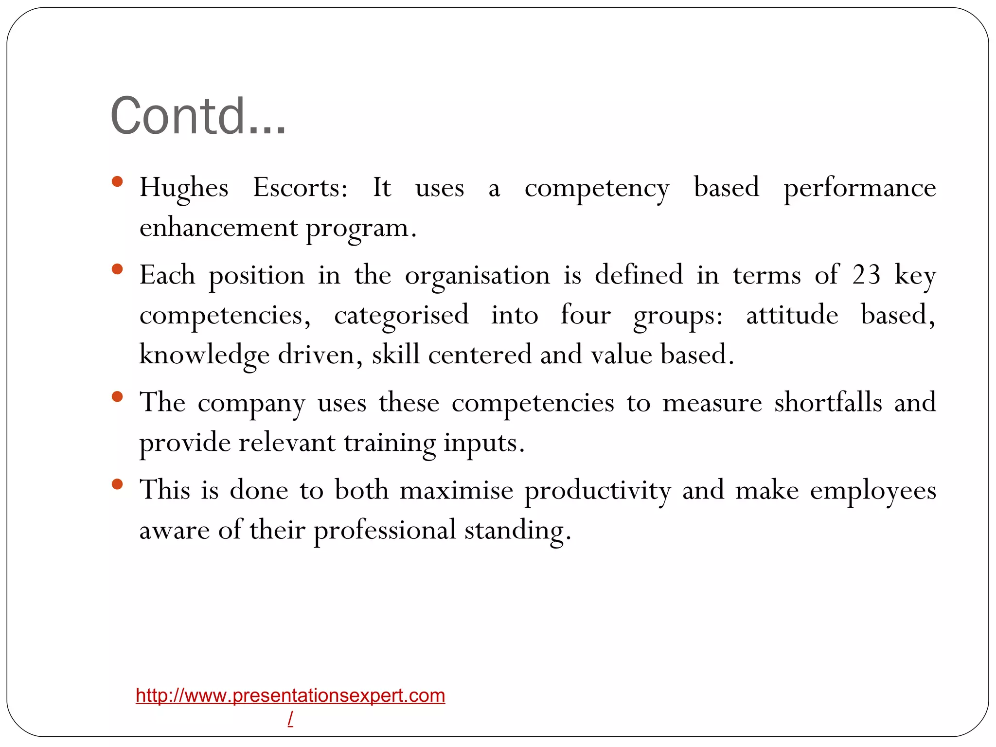 Contd… Hughes Escorts: It uses a competency based performance enhancement program. Each position in the organisation is defined in terms of 23 key competencies, categorised into four groups: attitude based, knowledge driven, skill centered and value based.  The company uses these competencies to measure shortfalls and provide relevant training inputs. This is done to both maximise productivity and make employees aware of their professional standing.  