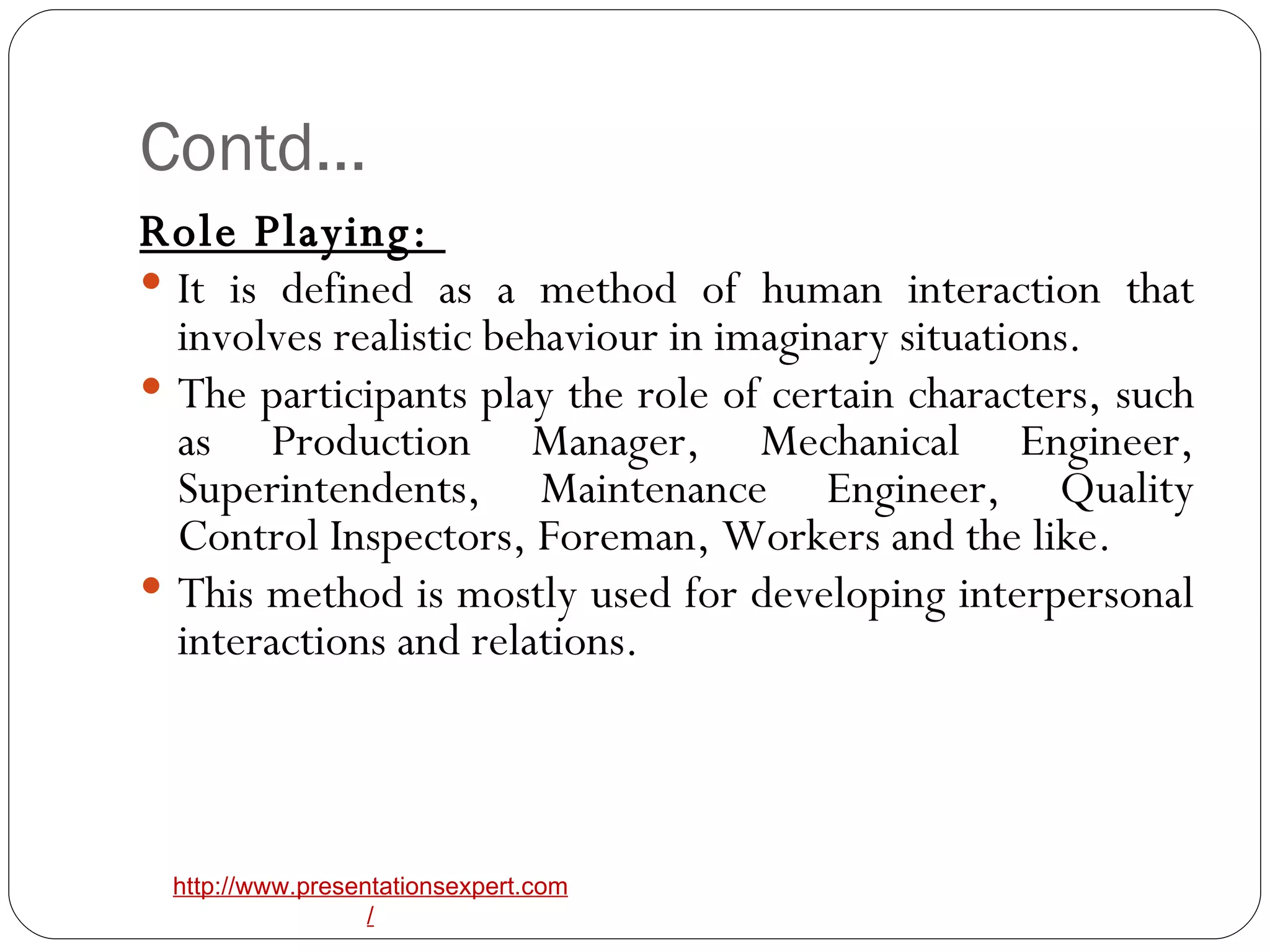 Contd… Role Playing:  It is defined as a method of human interaction that involves realistic behaviour in imaginary situations.  The participants play the role of certain characters, such as Production Manager, Mechanical Engineer, Superintendents, Maintenance Engineer, Quality Control Inspectors, Foreman, Workers and the like. This method is mostly used for developing interpersonal interactions and relations. 
