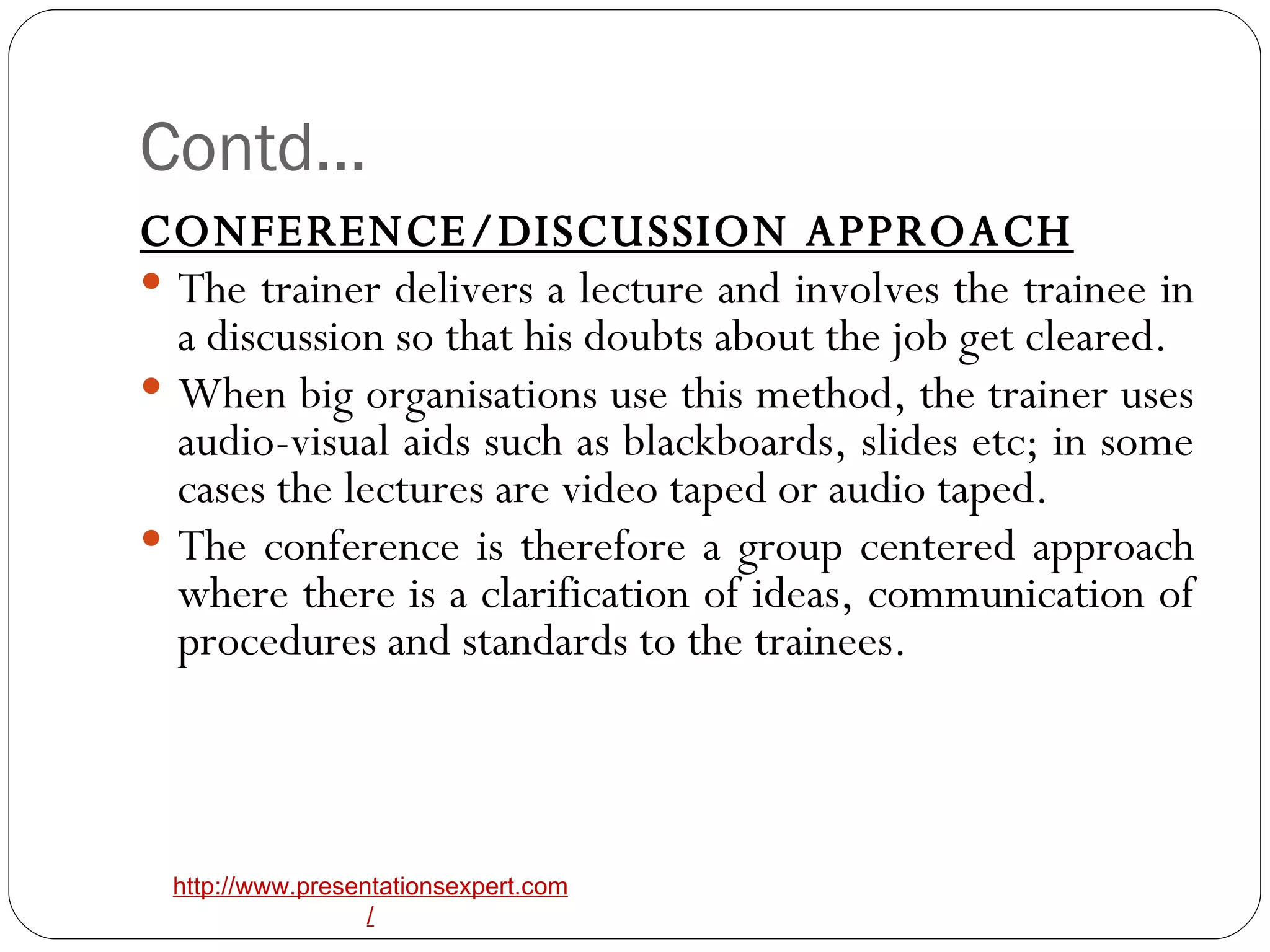 Contd… CONFERENCE/DISCUSSION APPROACH The trainer delivers a lecture and involves the trainee in a discussion so that his doubts about the job get cleared. When big organisations use this method, the trainer uses audio-visual aids such as blackboards, slides etc; in some cases the lectures are video taped or audio taped.  The conference is therefore a group centered approach where there is a clarification of ideas, communication of procedures and standards to the trainees. 
