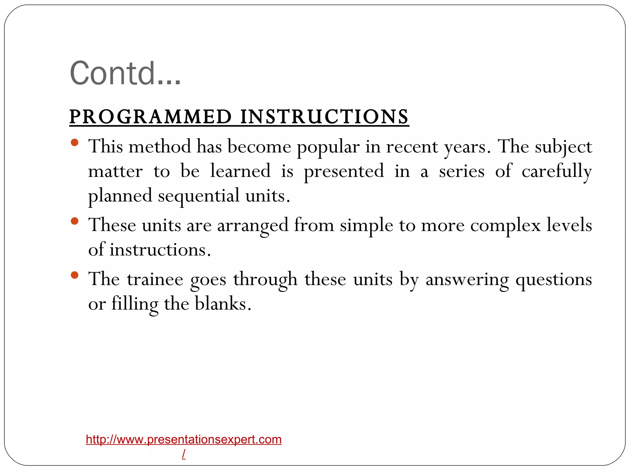 Contd… PROGRAMMED INSTRUCTIONS This method has become popular in recent years. The subject matter to be learned is presented in a series of carefully planned sequential units. These units are arranged from simple to more complex levels of instructions.  The trainee goes through these units by answering questions or filling the blanks.  