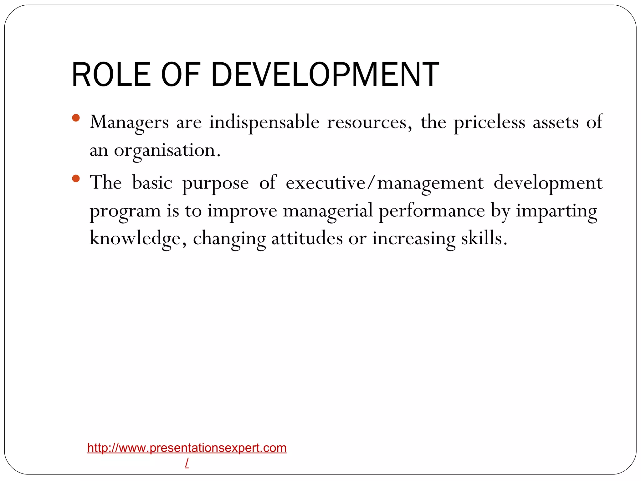 ROLE OF DEVELOPMENT Managers are indispensable resources, the priceless assets of an organisation. The basic purpose of executive/management development program is to improve managerial performance by imparting  knowledge, changing attitudes or increasing skills. 