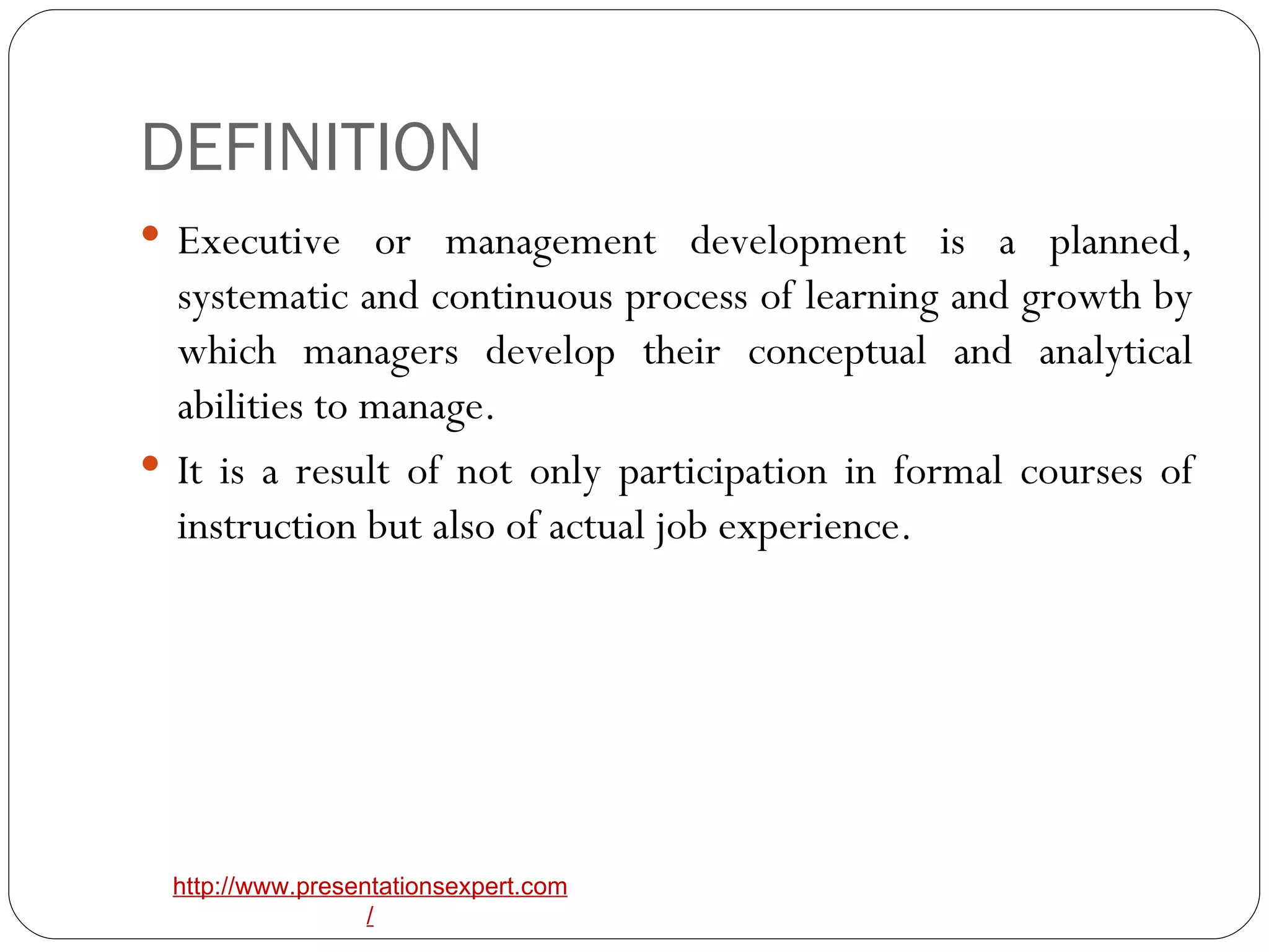 DEFINITION Executive or management development is a planned, systematic and continuous process of learning and growth by which managers develop their conceptual and analytical abilities to manage. It is a result of not only participation in formal courses of instruction but also of actual job experience. 