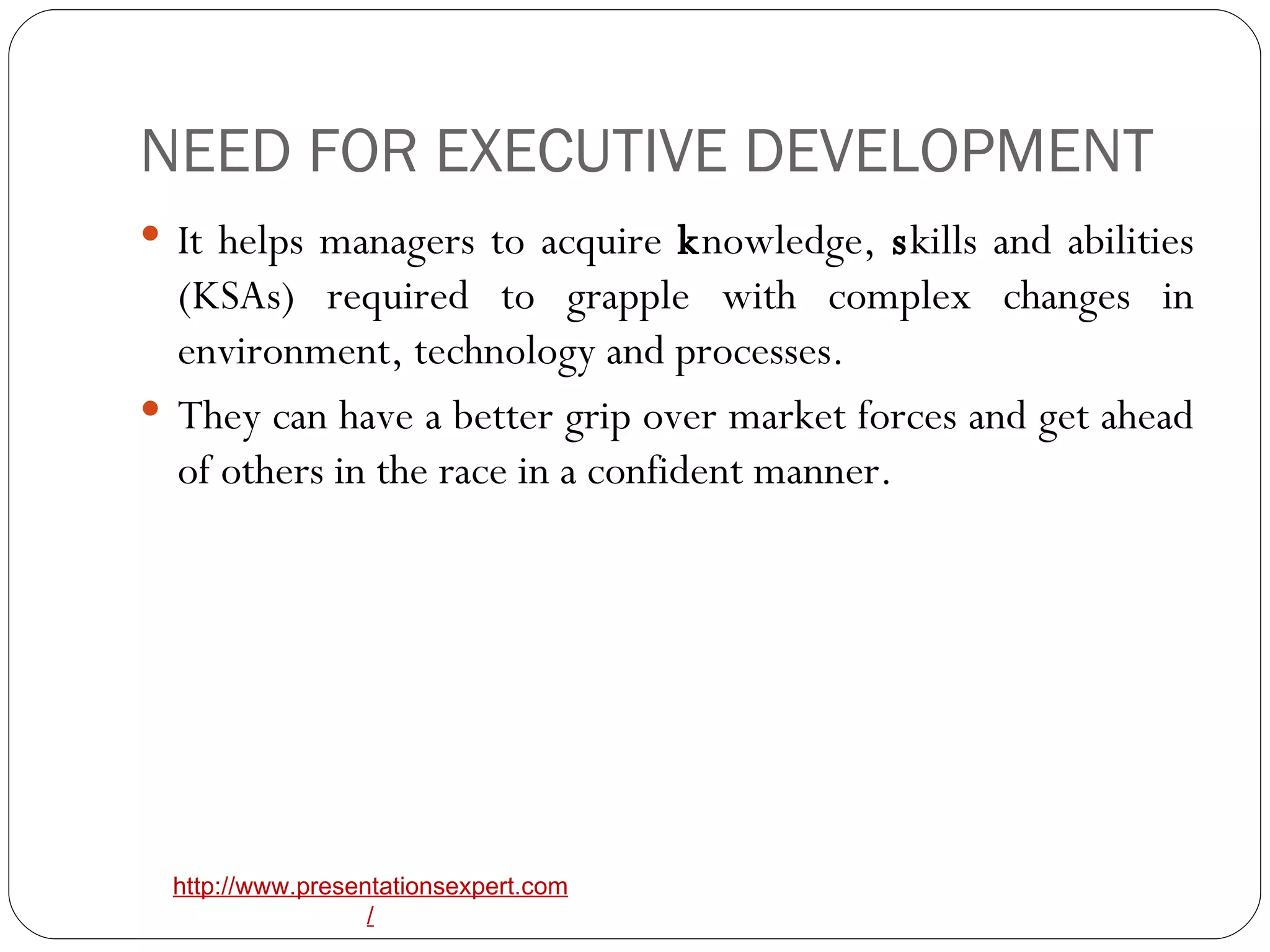 NEED FOR EXECUTIVE DEVELOPMENT It helps managers to acquire  k nowledge,  s kills and abilities (KSAs) required to grapple with complex changes in environment, technology and processes. They can have a better grip over market forces and get ahead of others in the race in a confident manner. 
