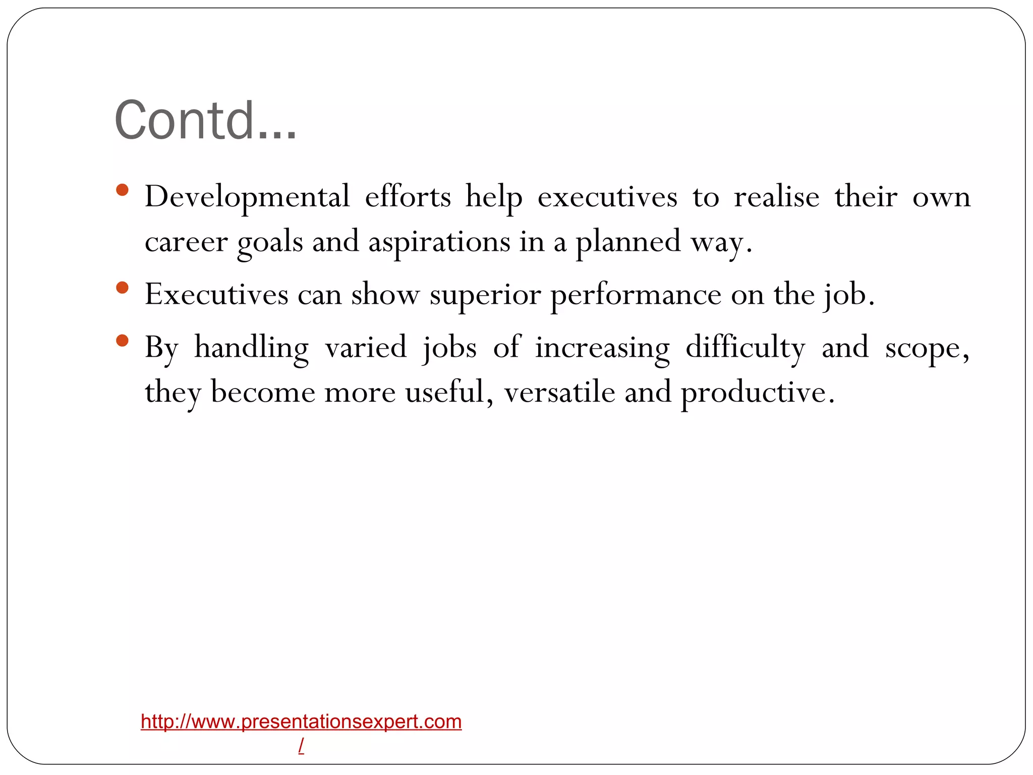 Contd… Developmental efforts help executives to realise their own career goals and aspirations in a planned way. Executives can show superior performance on the job. By handling varied jobs of increasing difficulty and scope, they become more useful, versatile and productive. 