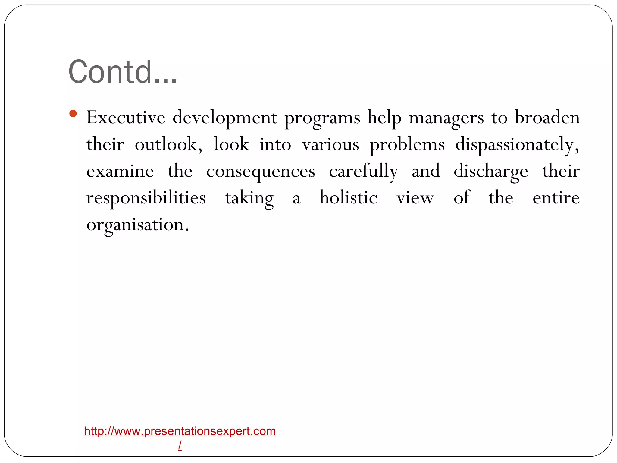 Contd… Executive development programs help managers to broaden their outlook, look into various problems dispassionately, examine the consequences carefully and discharge their responsibilities taking a holistic view of the entire organisation. 