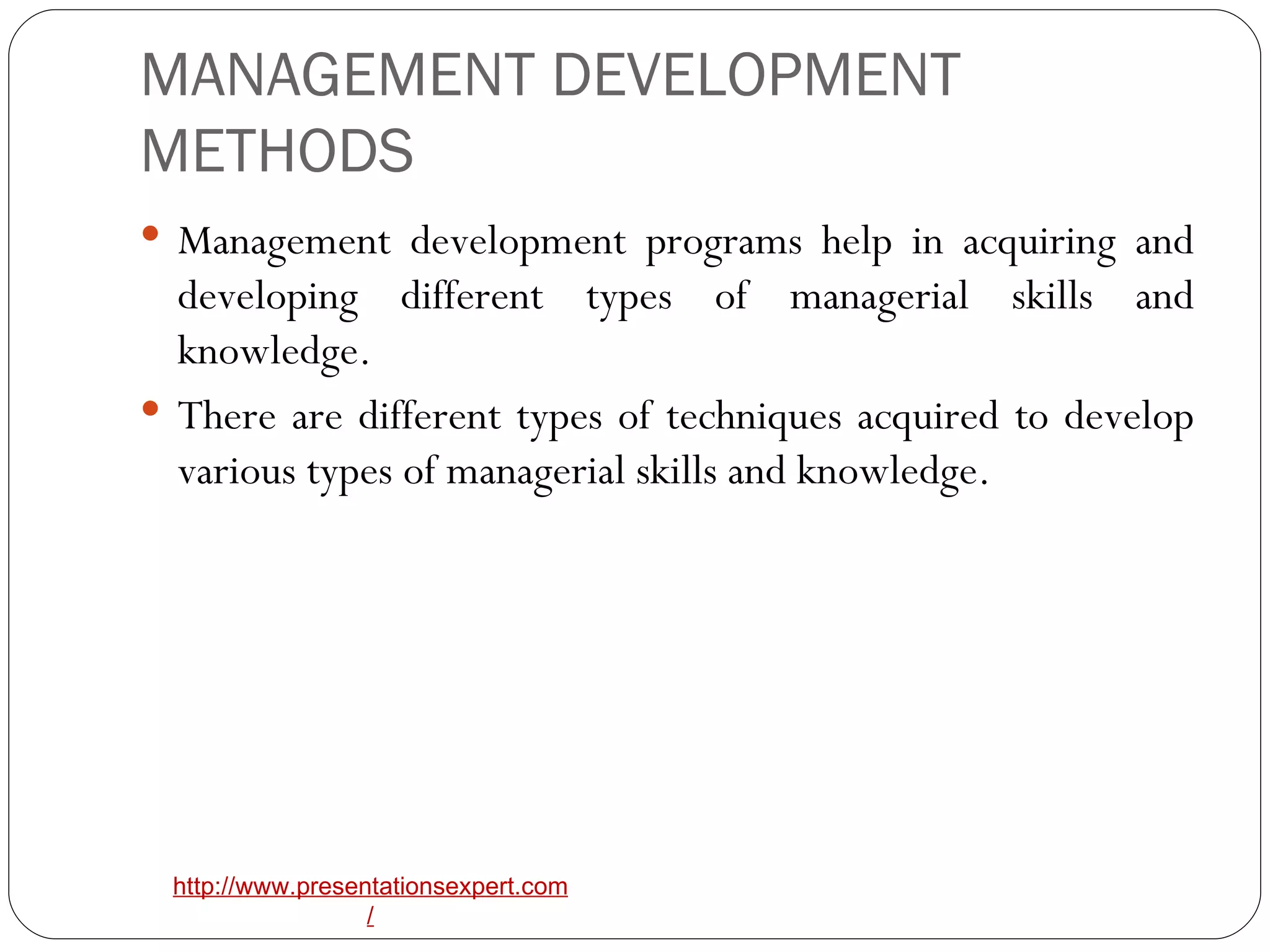 MANAGEMENT DEVELOPMENT METHODS Management development programs help in acquiring and developing different types of managerial skills and knowledge. There are different types of techniques acquired to develop various types of managerial skills and knowledge.  