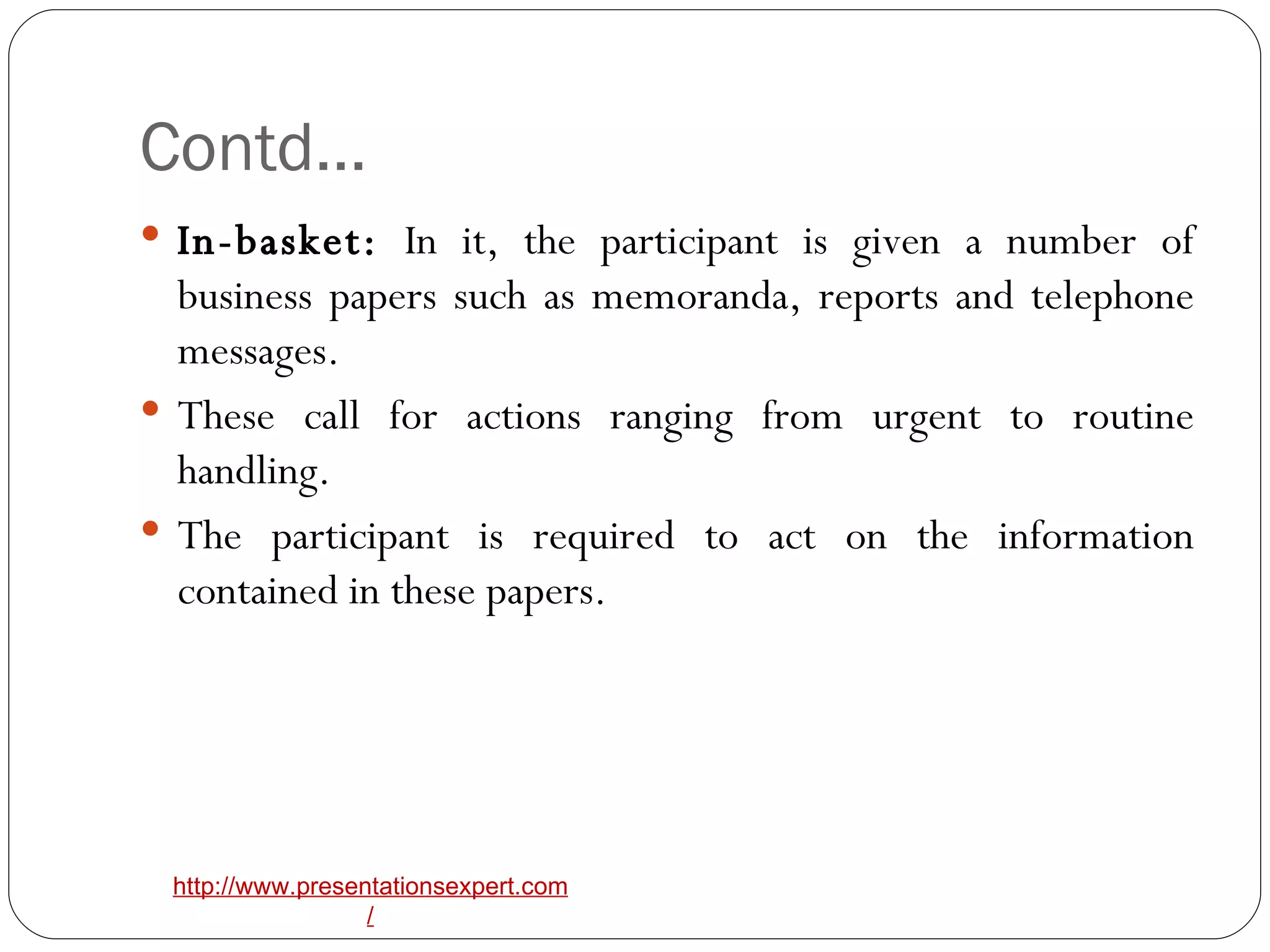 Contd… In-basket:  In it, the participant is given a number of business papers such as memoranda, reports and telephone messages. These call for actions ranging from urgent to routine handling. The participant is required to act on the information contained in these papers. 
