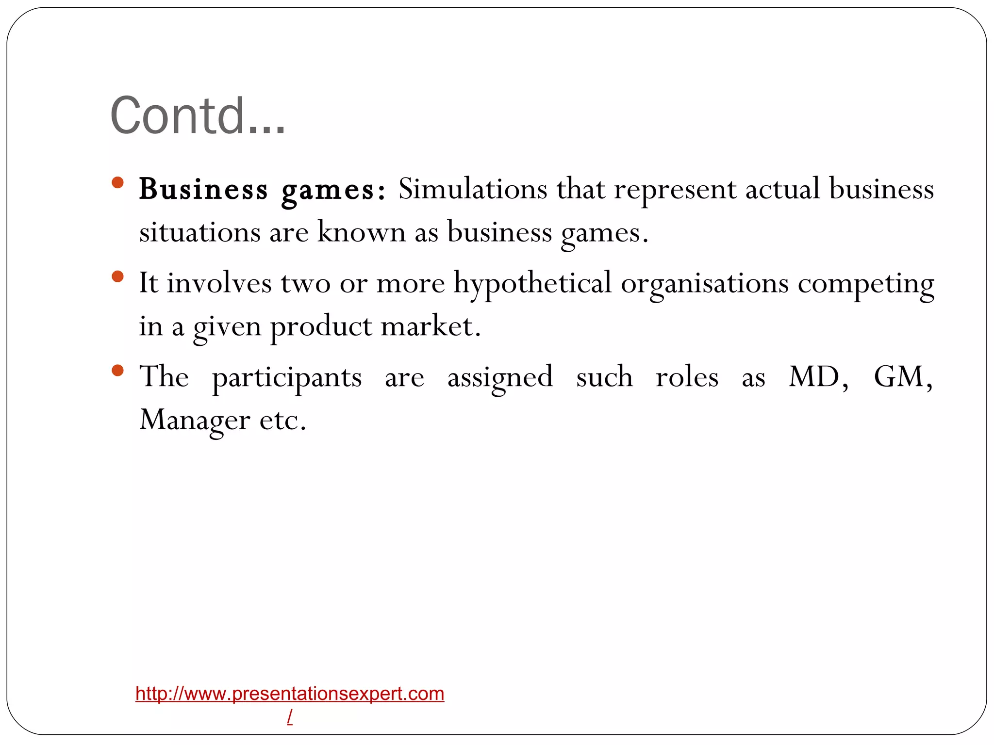 Contd… Business games:  Simulations that represent actual business situations are known as business games. It involves two or more hypothetical organisations competing in a given product market. The participants are assigned such roles as MD, GM, Manager etc. 