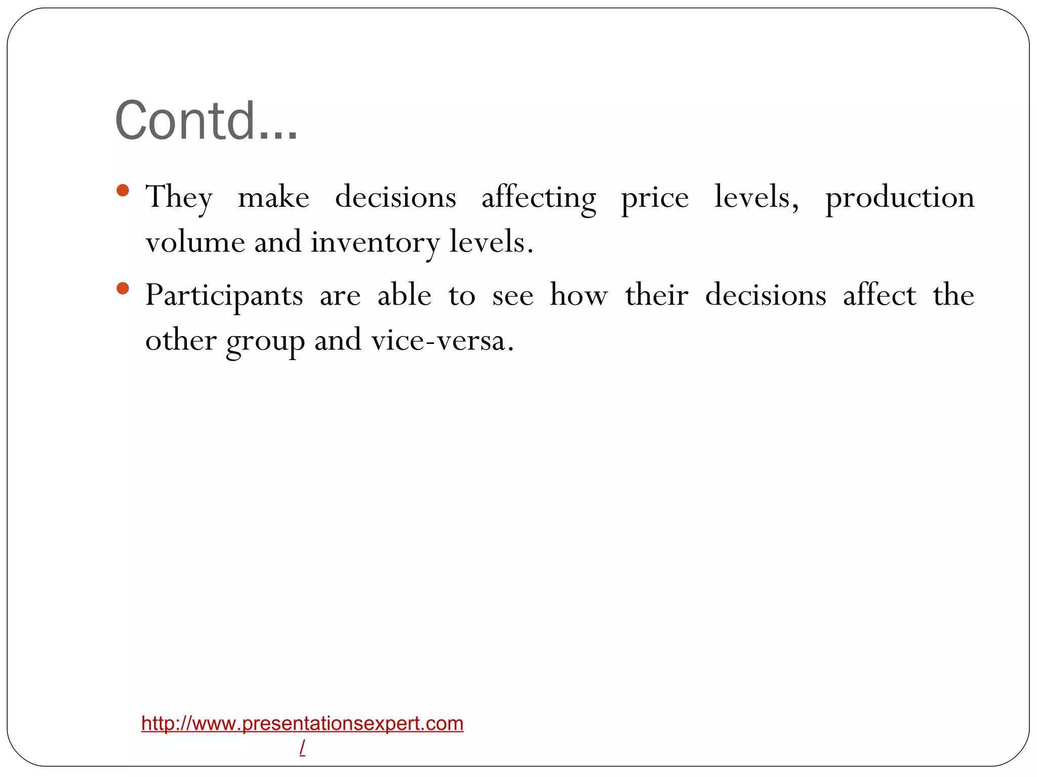 Contd… They make decisions affecting price levels, production volume and inventory levels. Participants are able to see how their decisions affect the other group and vice-versa. 
