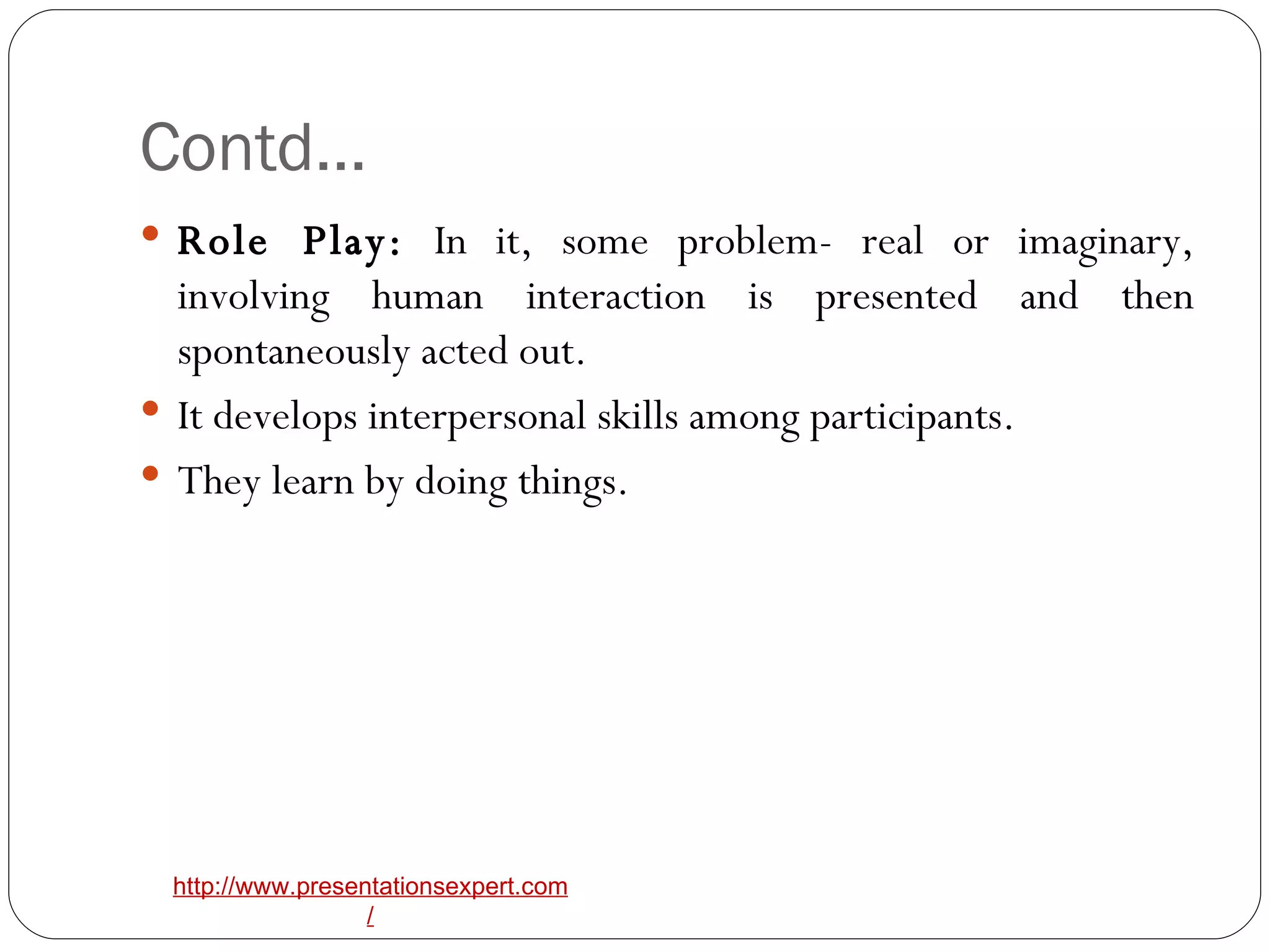 Contd… Role Play:  In it, some problem- real or imaginary, involving human interaction is presented and then spontaneously acted out. It develops interpersonal skills among participants. They learn by doing things. 