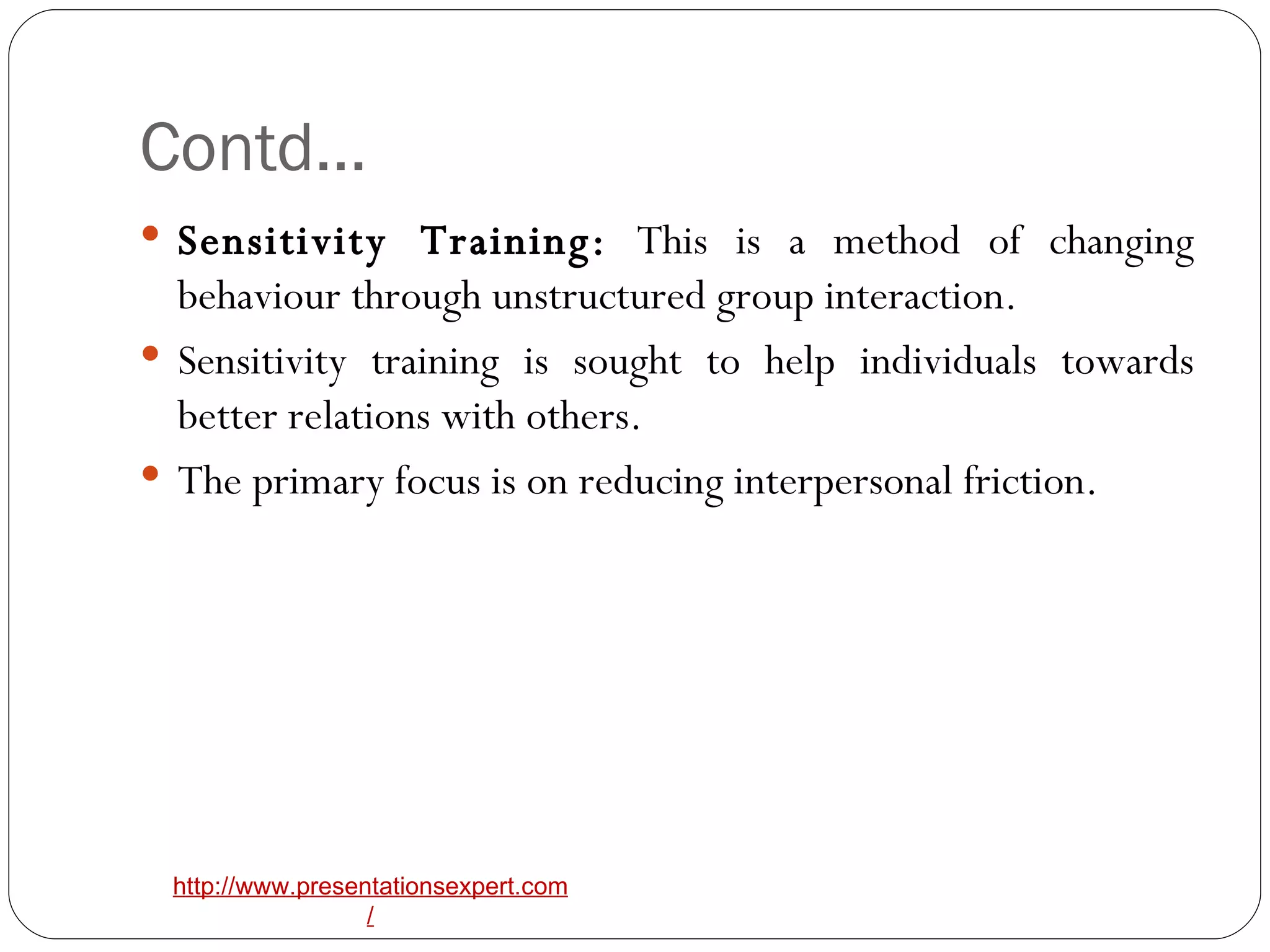 Contd… Sensitivity Training:  This is a method of changing behaviour through unstructured group interaction. Sensitivity training is sought to help individuals towards better relations with others. The primary focus is on reducing interpersonal friction. 