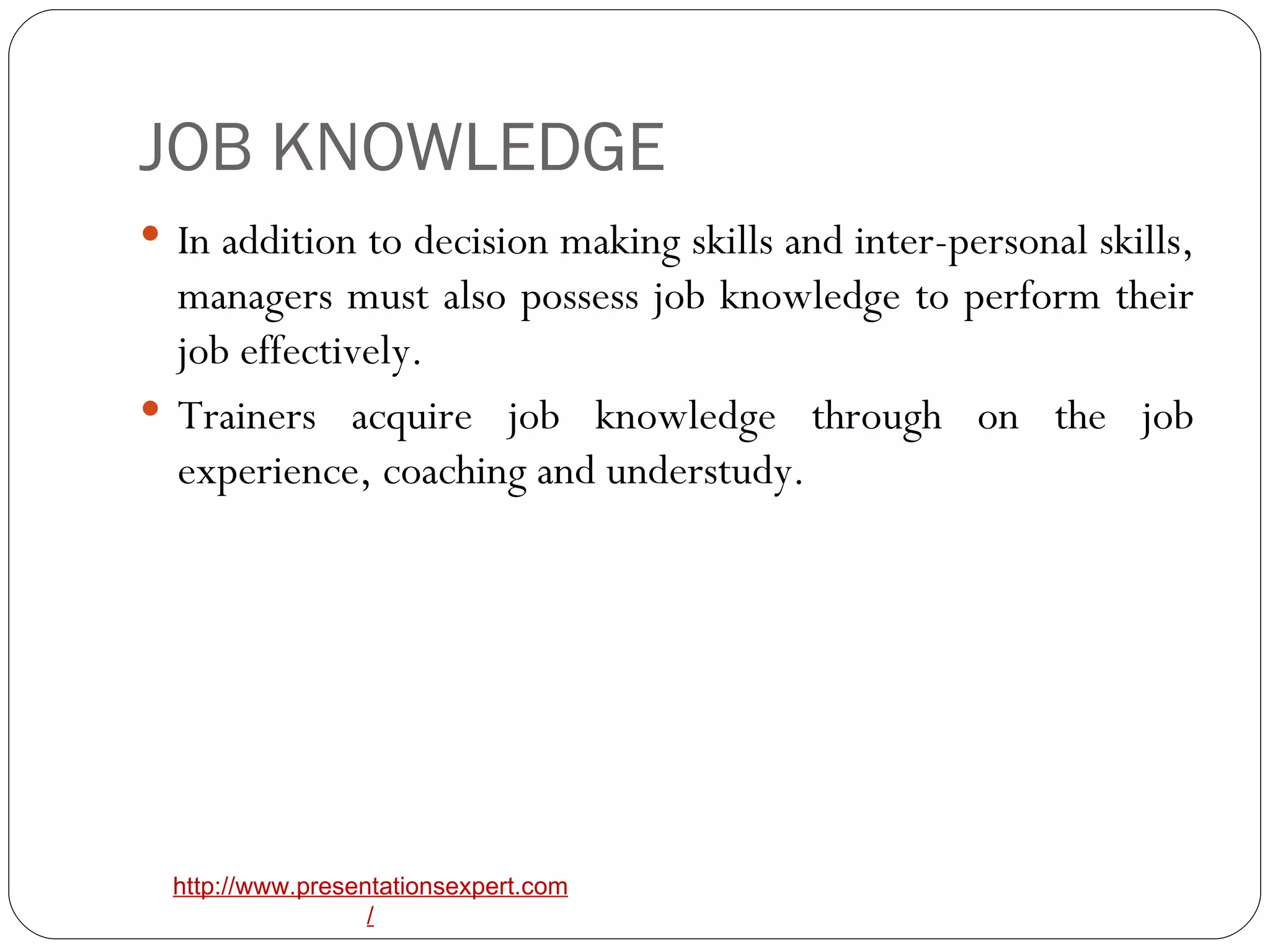 JOB KNOWLEDGE In addition to decision making skills and inter-personal skills, managers must also possess job knowledge to perform their job effectively. Trainers acquire job knowledge through on the job experience, coaching and understudy. 
