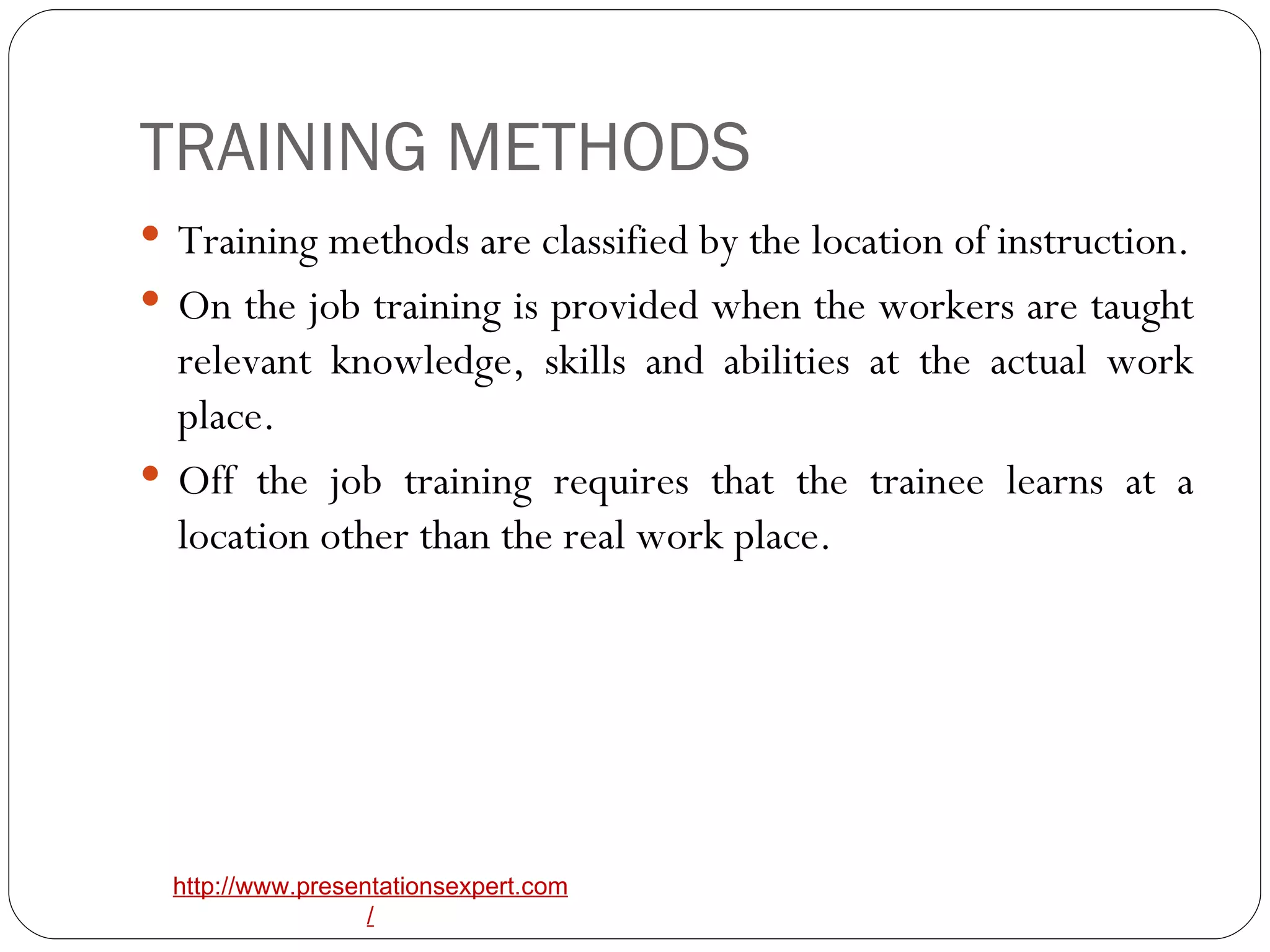TRAINING METHODS Training methods are classified by the location of instruction. On the job training is provided when the workers are taught relevant knowledge, skills and abilities at the actual work place. Off the job training requires that the trainee learns at a location other than the real work place. 
