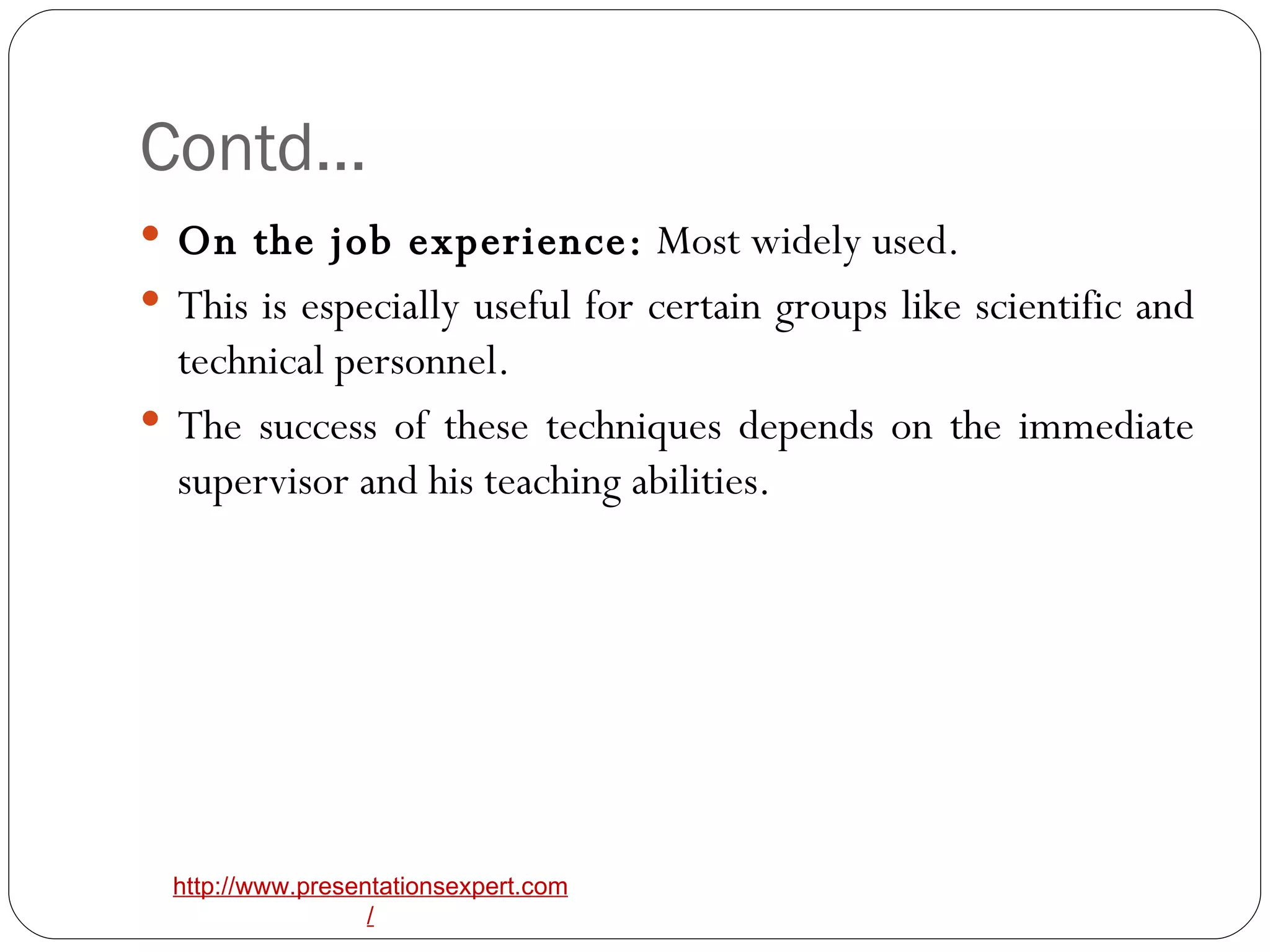 Contd… On the job experience:  Most widely used. This is especially useful for certain groups like scientific and technical personnel. The success of these techniques depends on the immediate supervisor and his teaching abilities. 