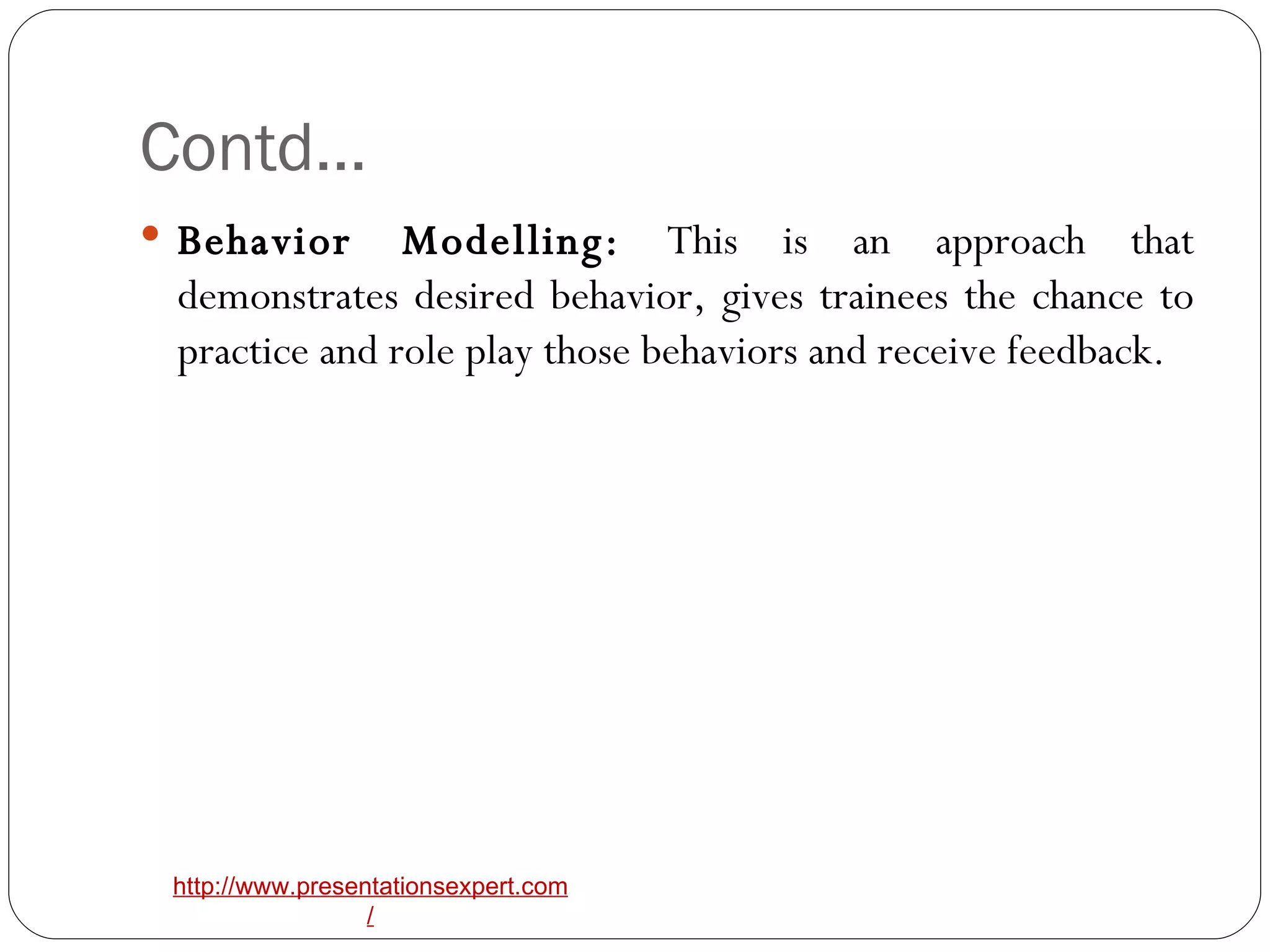 Contd… Behavior Modelling:  This is an approach that demonstrates desired behavior, gives trainees the chance to practice and role play those behaviors and receive feedback. 