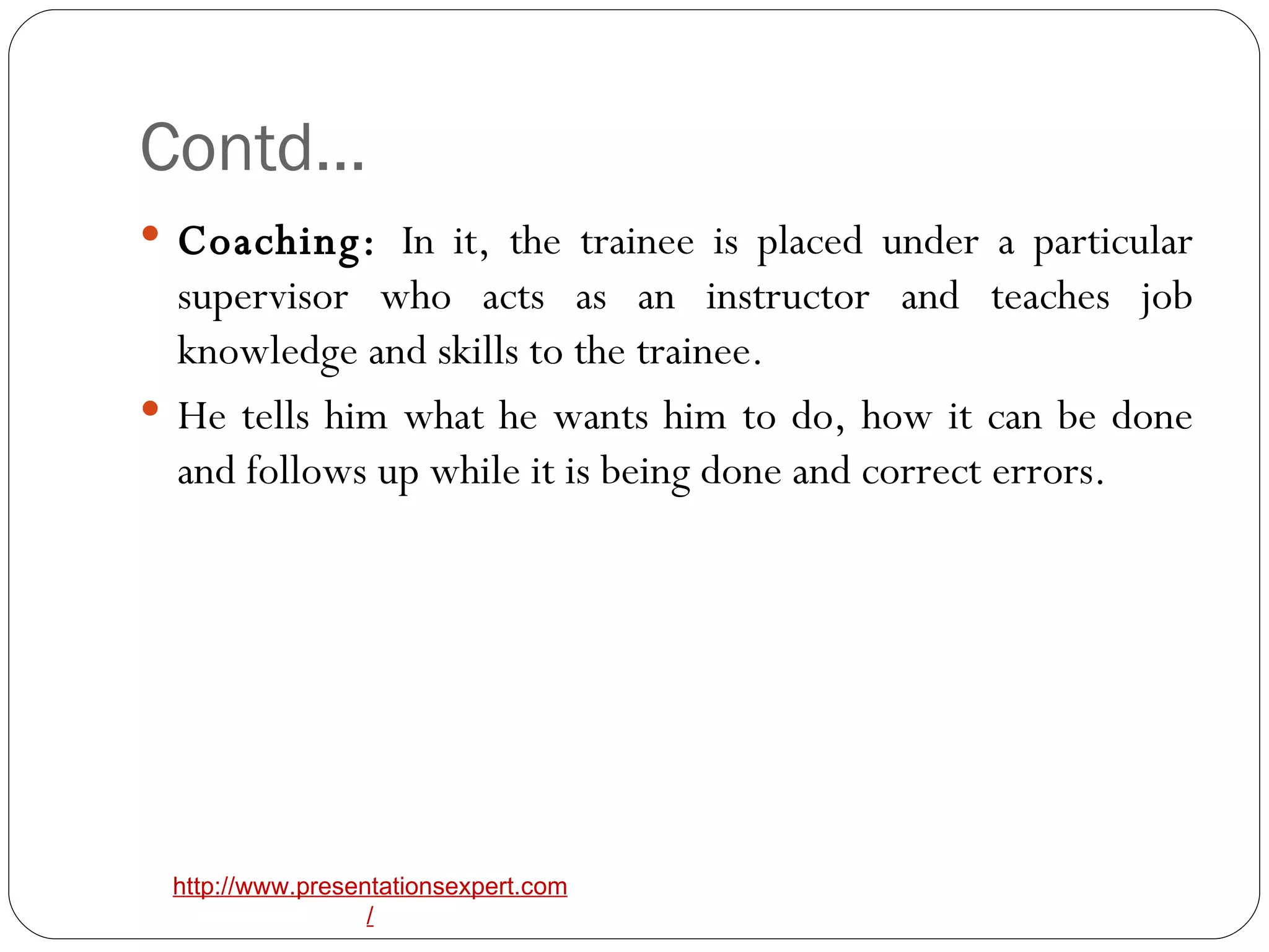 Contd… Coaching:  In it, the trainee is placed under a particular supervisor who acts as an instructor and teaches job knowledge and skills to the trainee. He tells him what he wants him to do, how it can be done and follows up while it is being done and correct errors. 