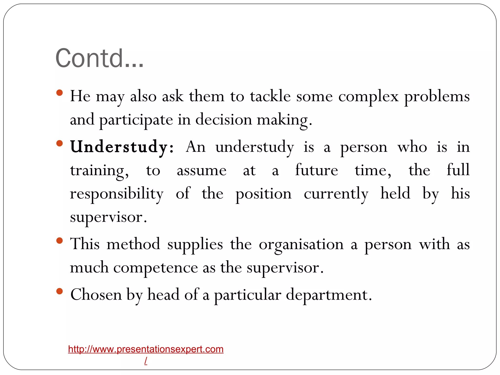 Contd… He may also ask them to tackle some complex problems and participate in decision making. Understudy:  An understudy is a person who is in training, to assume at a future time, the full responsibility of the position currently held by his supervisor. This method supplies the organisation a person with as much competence as the supervisor. Chosen by head of a particular department. 