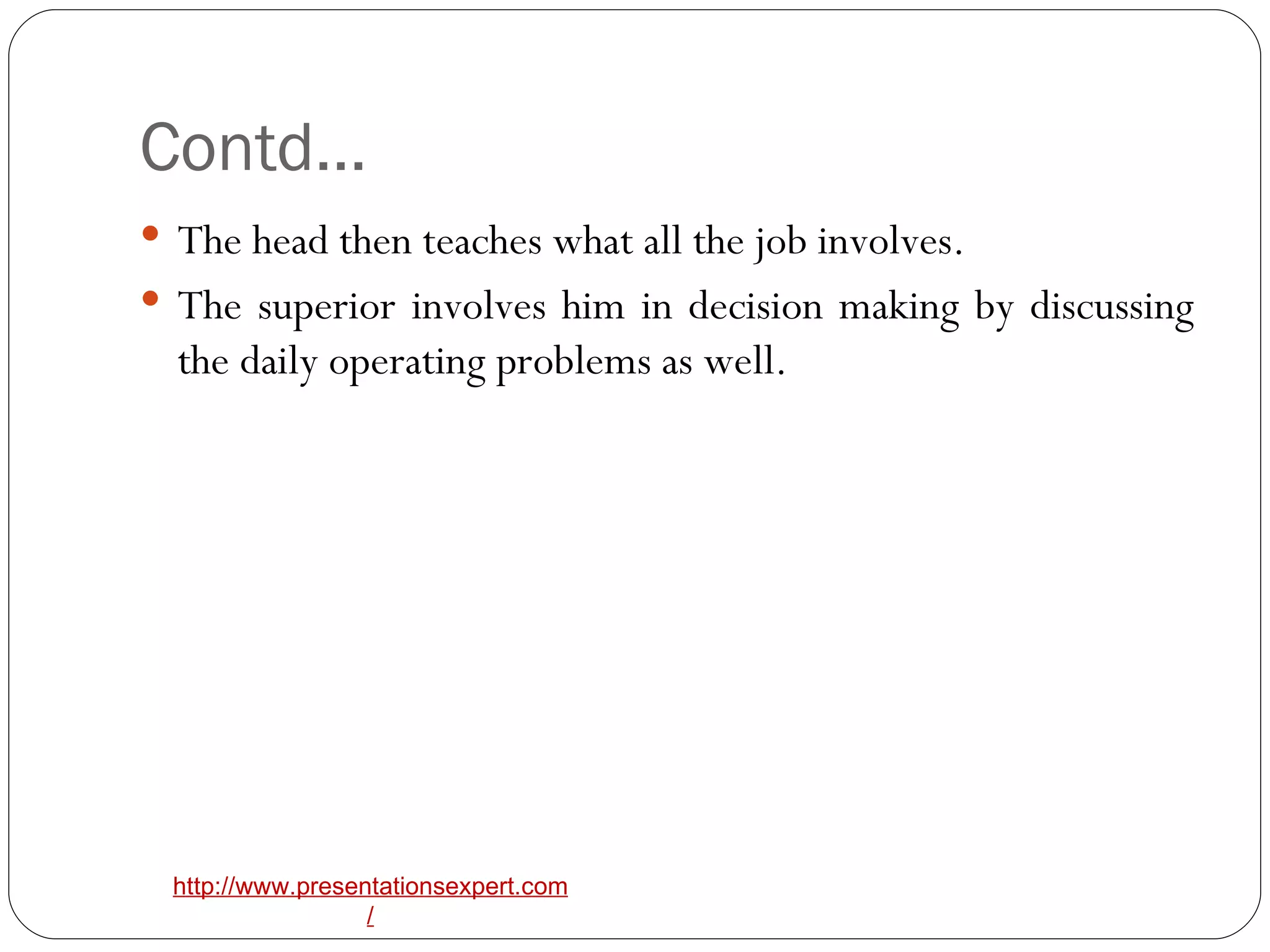 Contd… The head then teaches what all the job involves. The superior involves him in decision making by discussing the daily operating problems as well. 