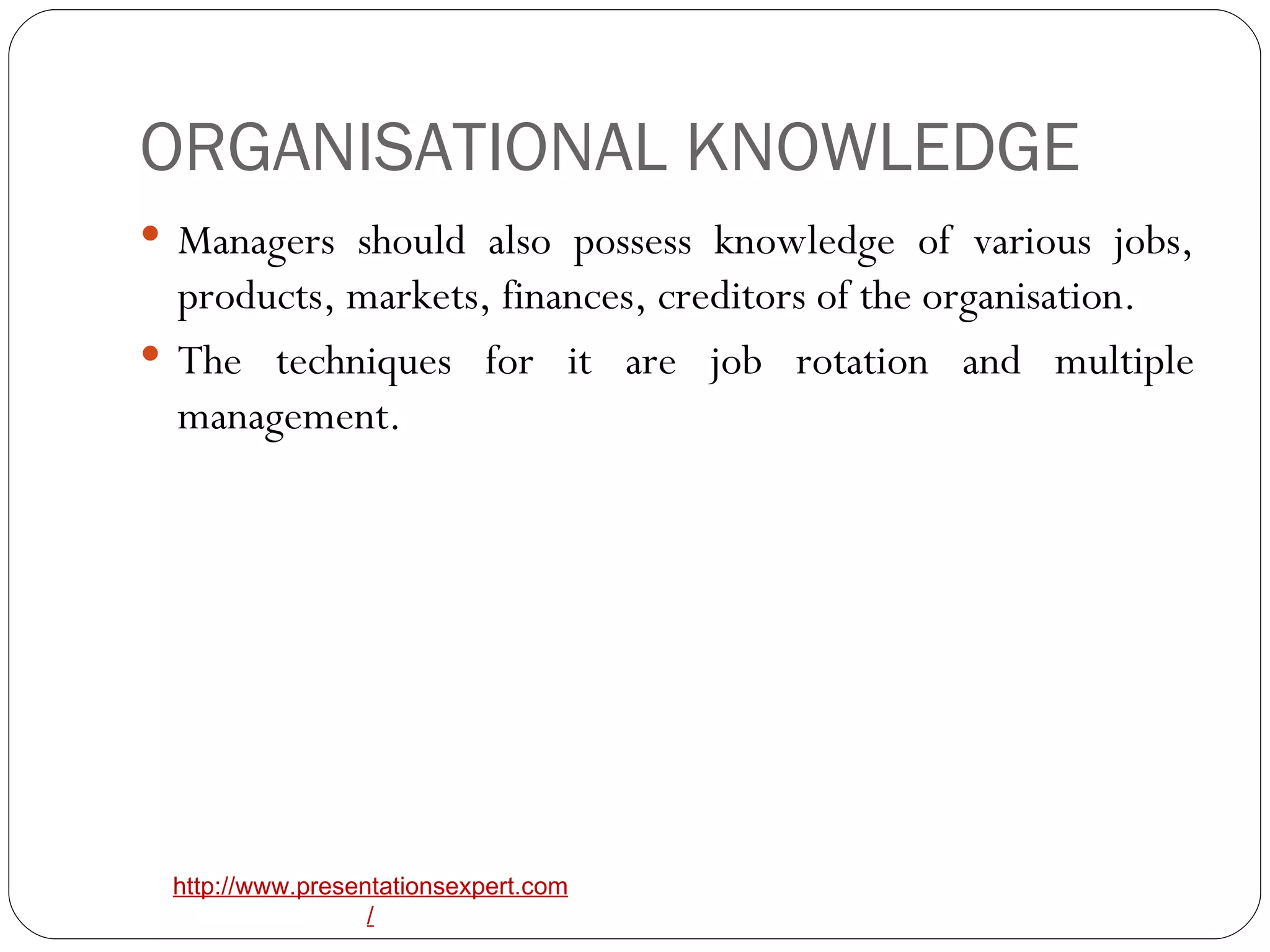 ORGANISATIONAL KNOWLEDGE Managers should also possess knowledge of various jobs, products, markets, finances, creditors of the organisation. The techniques for it are job rotation and multiple management. 