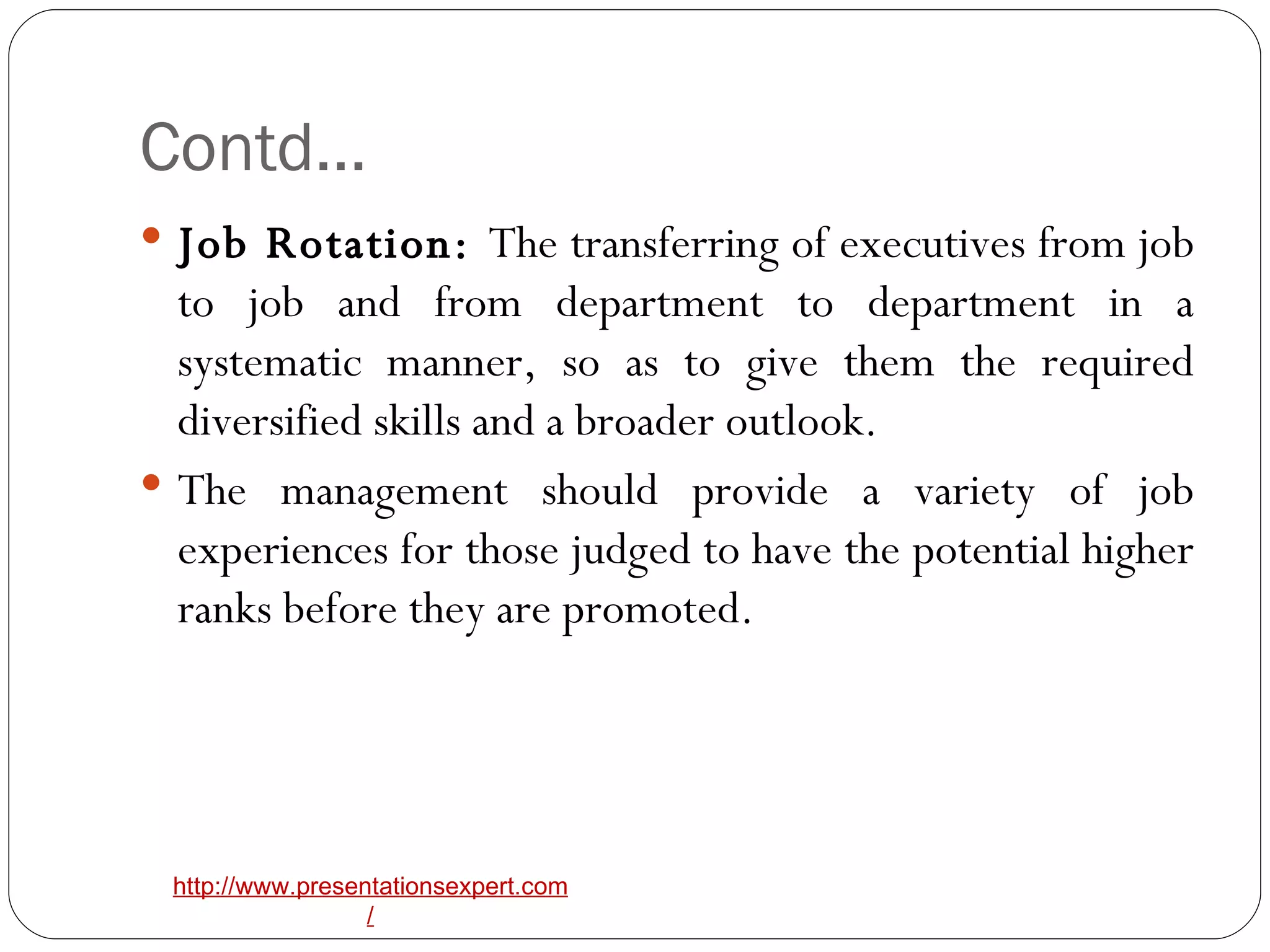 Contd… Job Rotation:  The transferring of executives from job to job and from department to department in a systematic manner, so as to give them the required diversified skills and a broader outlook. The management should provide a variety of job experiences for those judged to have the potential higher ranks before they are promoted. 
