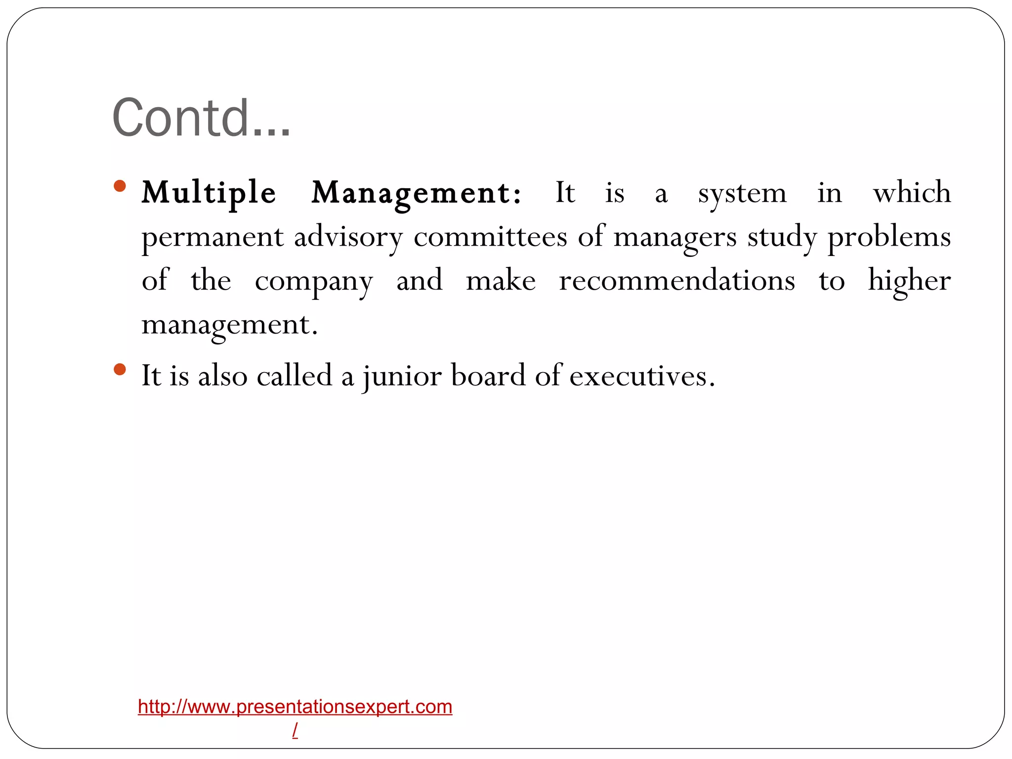 Contd… Multiple Management:  It is a system in which permanent advisory committees of managers study problems of the company and make recommendations to higher management. It is also called a junior board of executives. 