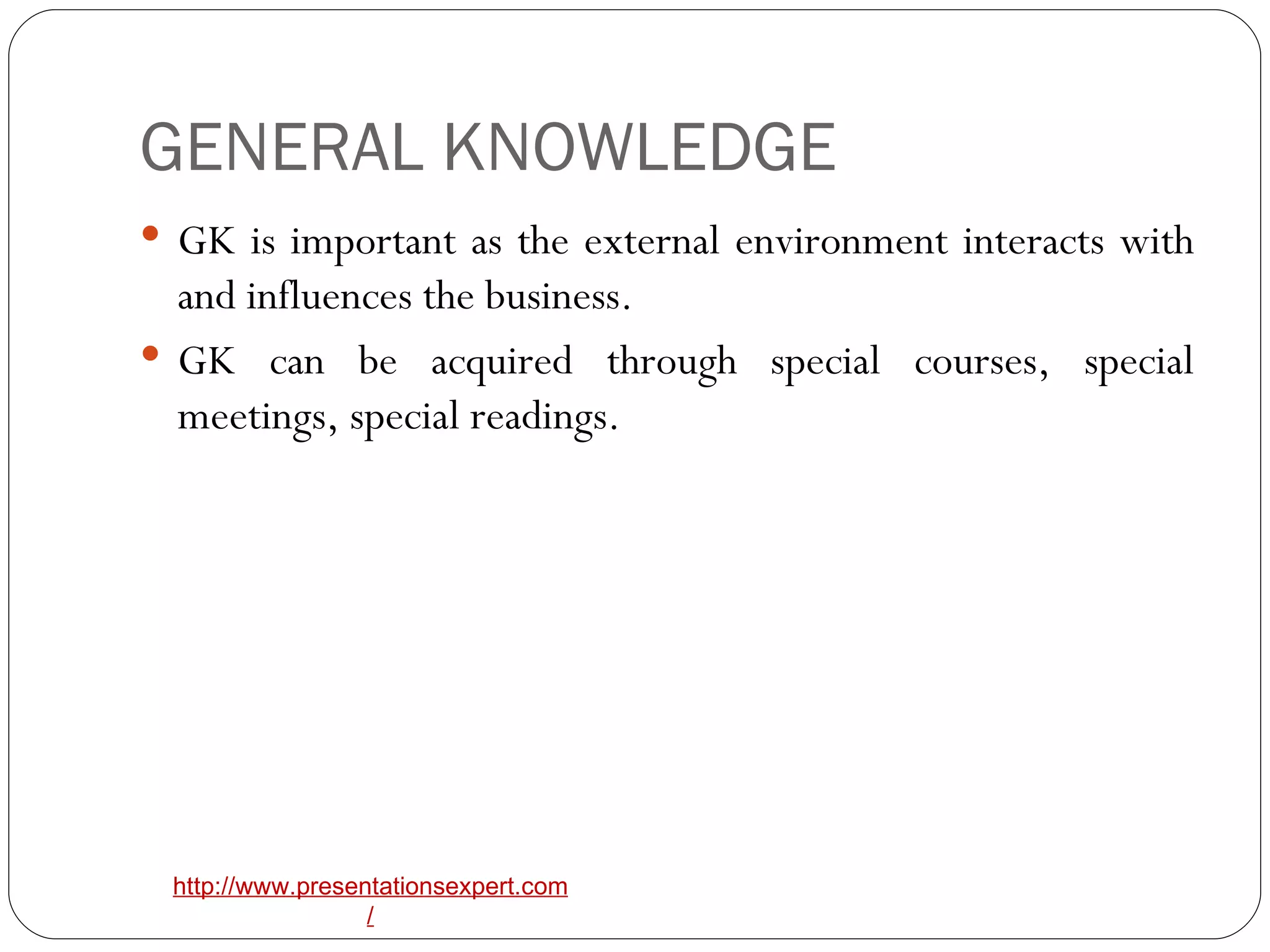 GENERAL KNOWLEDGE GK is important as the external environment interacts with and influences the business. GK can be acquired through special courses, special meetings, special readings. 
