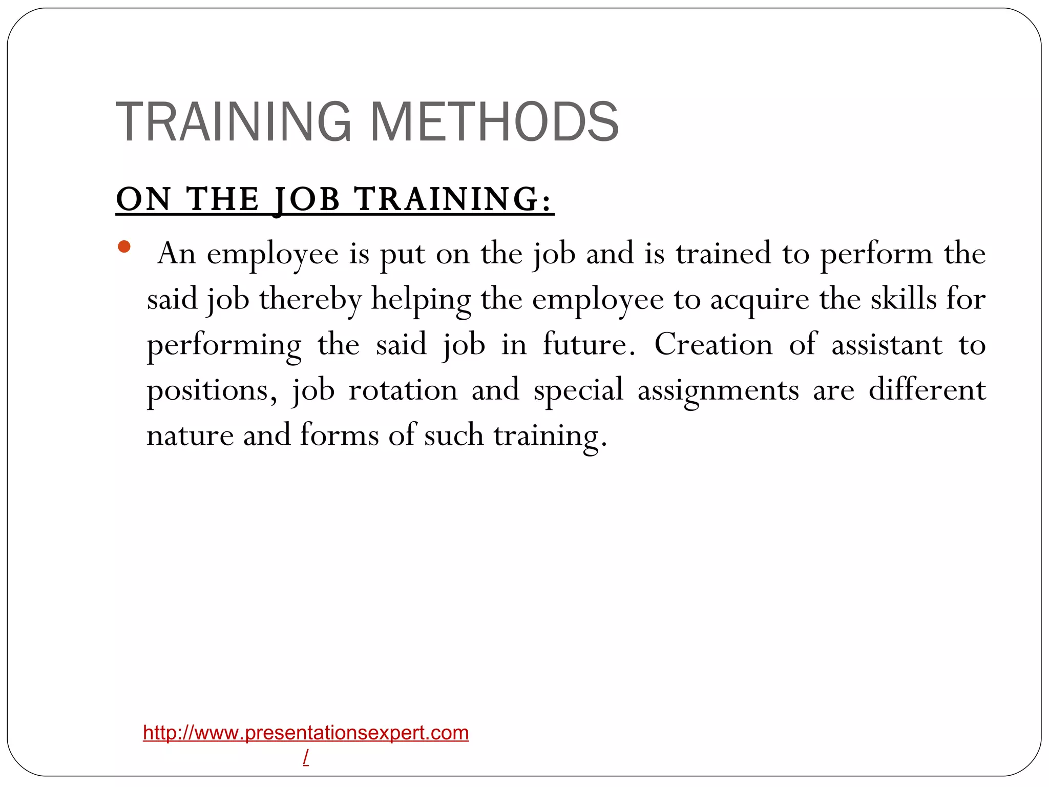 TRAINING METHODS ON THE JOB TRAINING: An employee is put on the job and is trained to perform the said job thereby helping the employee to acquire the skills for performing the said job in future. Creation of assistant to positions, job rotation and special assignments are different nature and forms of such training. 