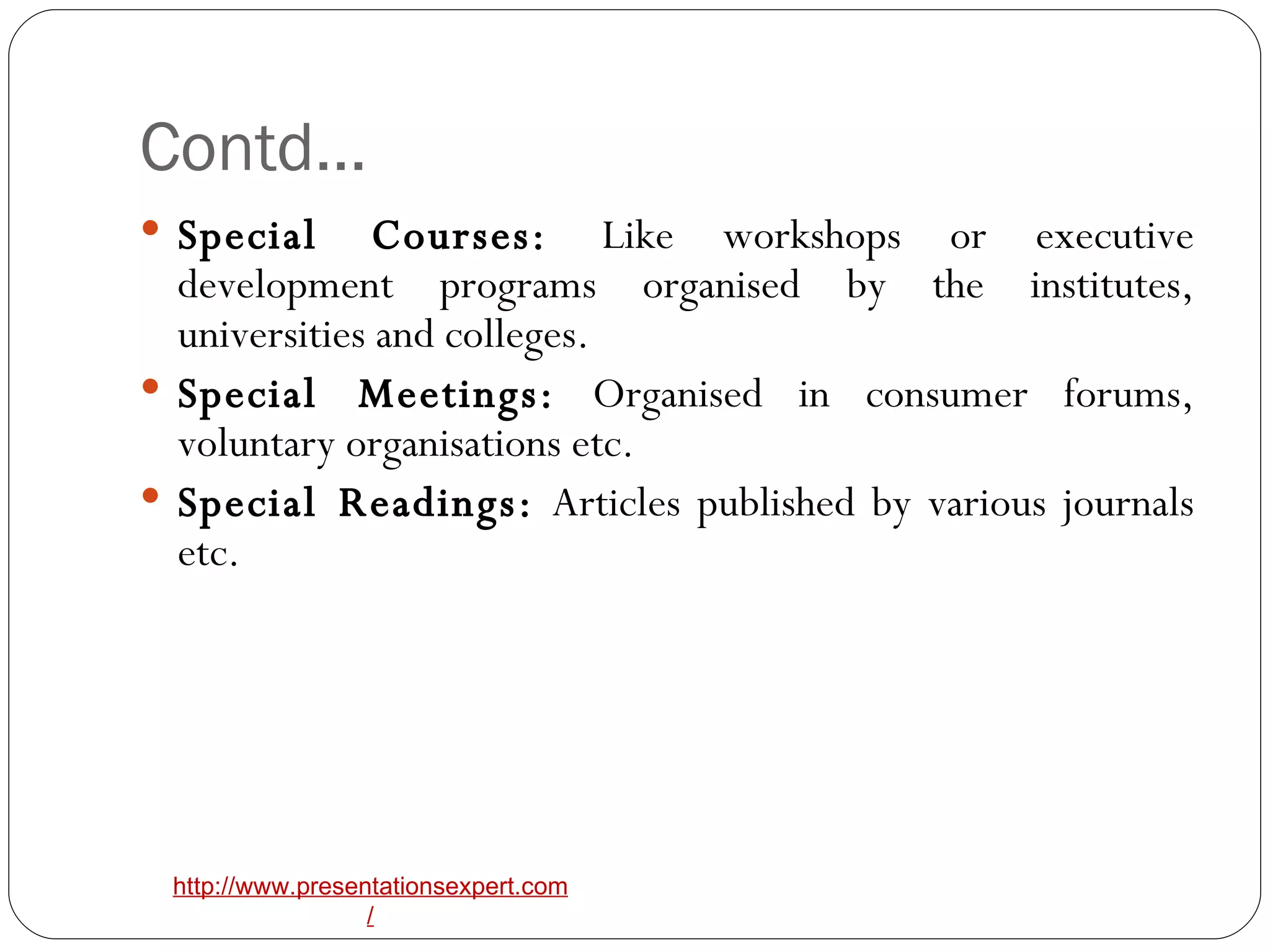 Contd… Special Courses:  Like workshops or executive development programs organised by the institutes, universities and colleges. Special Meetings:  Organised in consumer forums, voluntary organisations etc. Special Readings:  Articles published by various journals etc. 
