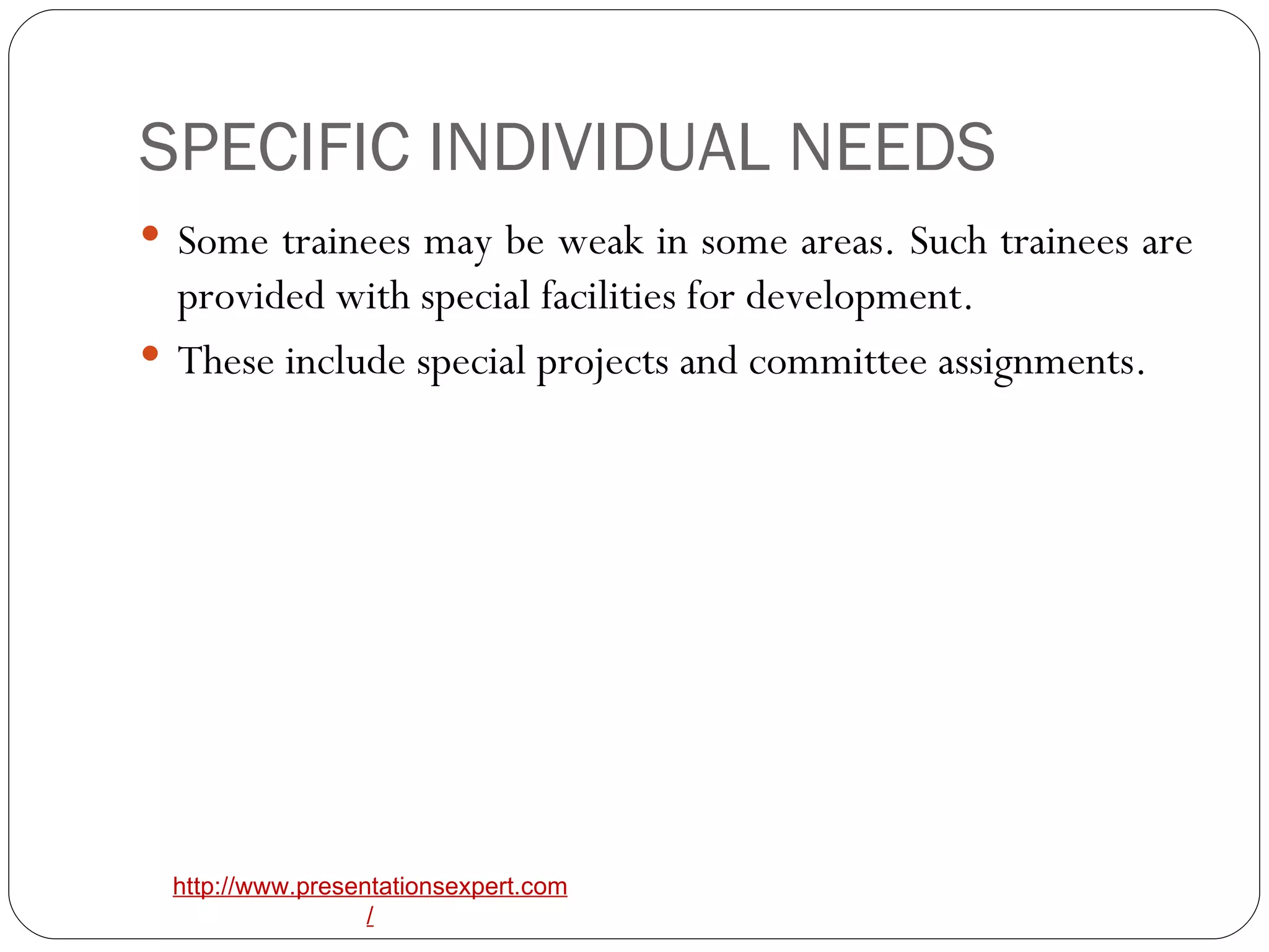 SPECIFIC INDIVIDUAL NEEDS Some trainees may be weak in some areas. Such trainees are provided with special facilities for development. These include special projects and committee assignments. 