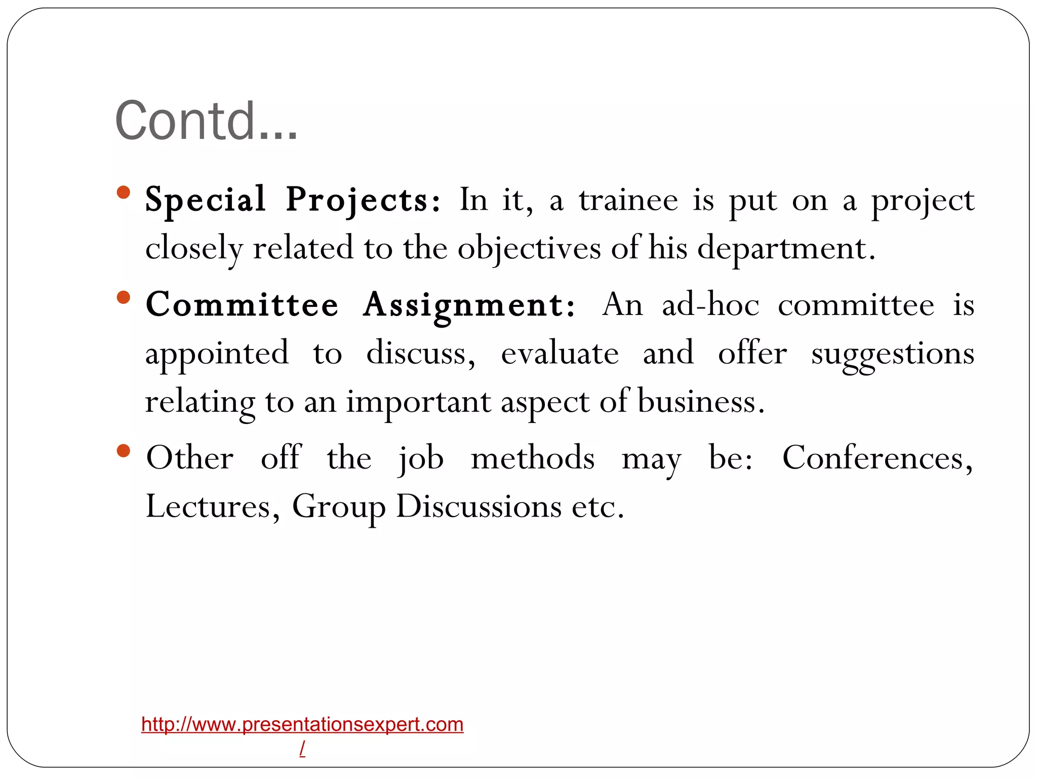 Contd… Special Projects:  In it, a trainee is put on a project closely related to the objectives of his department. Committee Assignment:  An ad-hoc committee is appointed to discuss, evaluate and offer suggestions relating to an important aspect of business. Other off the job methods may be: Conferences, Lectures, Group Discussions etc. 