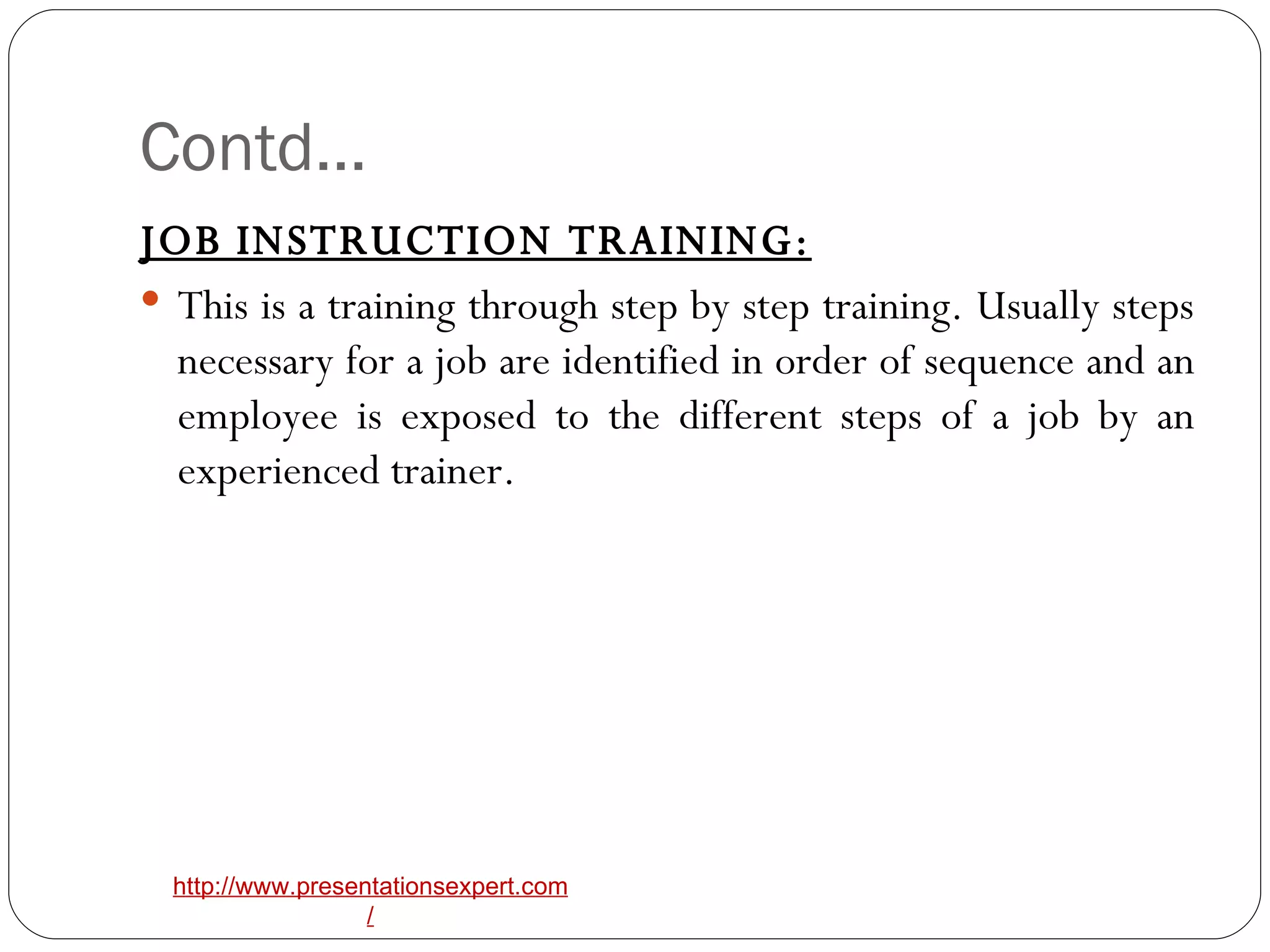Contd… JOB INSTRUCTION TRAINING:   This is a training through step by step training. Usually steps necessary for a job are identified in order of sequence and an employee is exposed to the different steps of a job by an experienced trainer. 