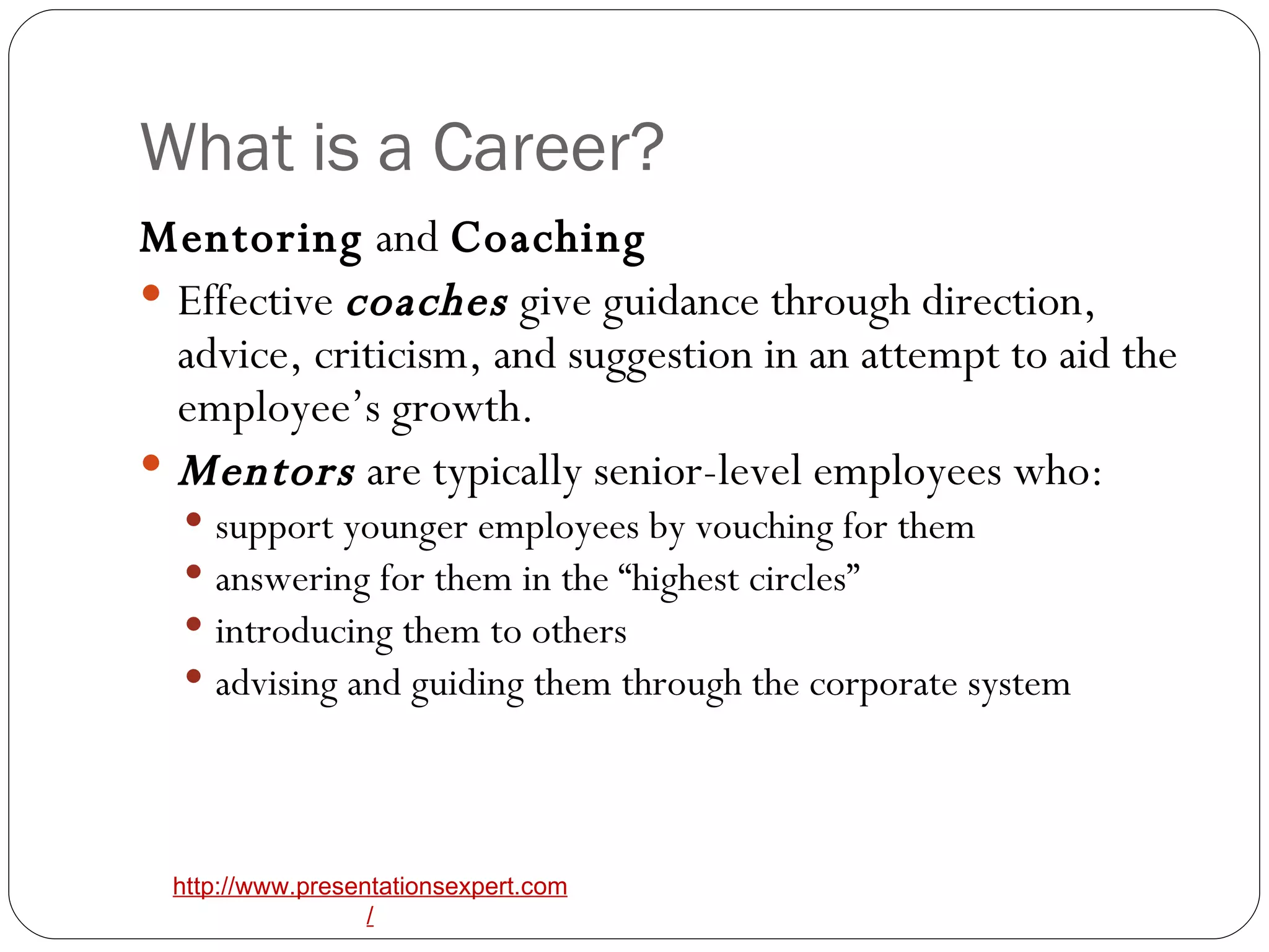 What is a Career? Mentoring  and  Coaching   Effective  coaches  give guidance through direction, advice, criticism, and suggestion in an attempt to aid the employee’s growth.   Mentors  are typically senior-level employees who: support younger employees by vouching for them answering for them in the “highest circles” introducing them to others advising and guiding them through the corporate system 