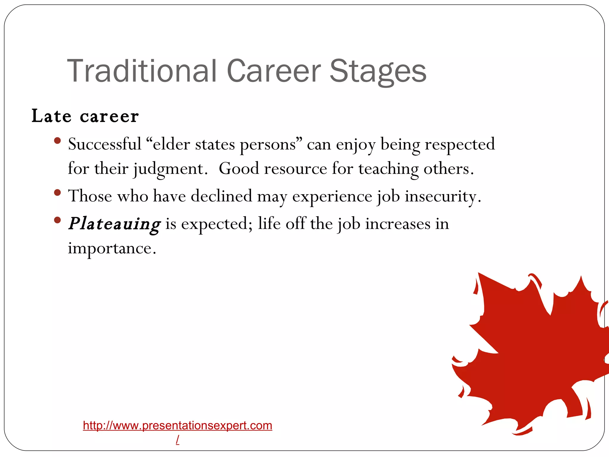 Traditional Career Stages Late career   Successful “elder states persons” can enjoy being respected for their judgment.  Good resource for teaching others.   Those who have declined may experience job insecurity.   Plateauing  is expected; life off the job increases in importance.   