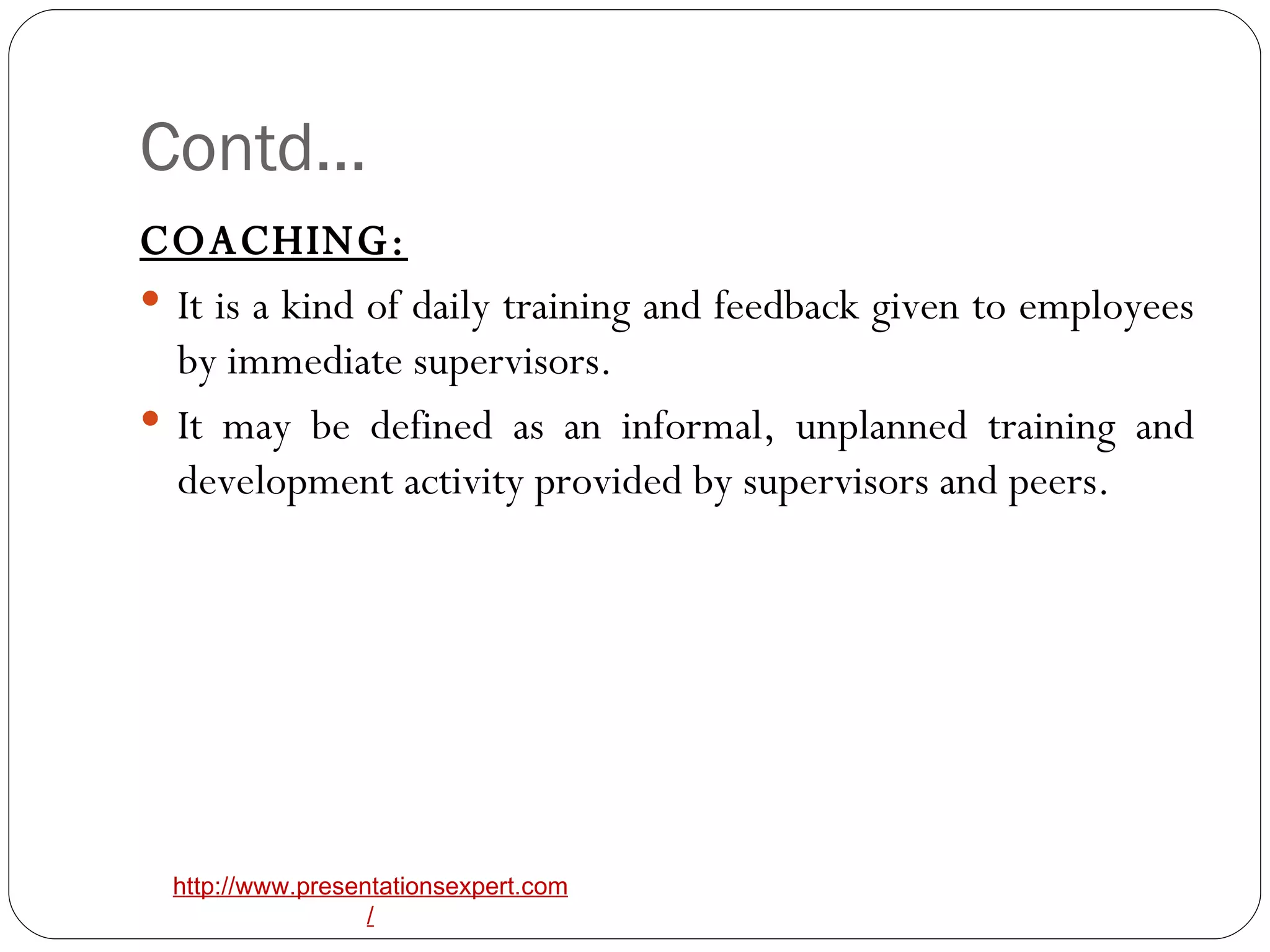Contd… COACHING:   It is a kind of daily training and feedback given to employees by immediate supervisors. It may be defined as an informal, unplanned training and development activity provided by supervisors and peers. 