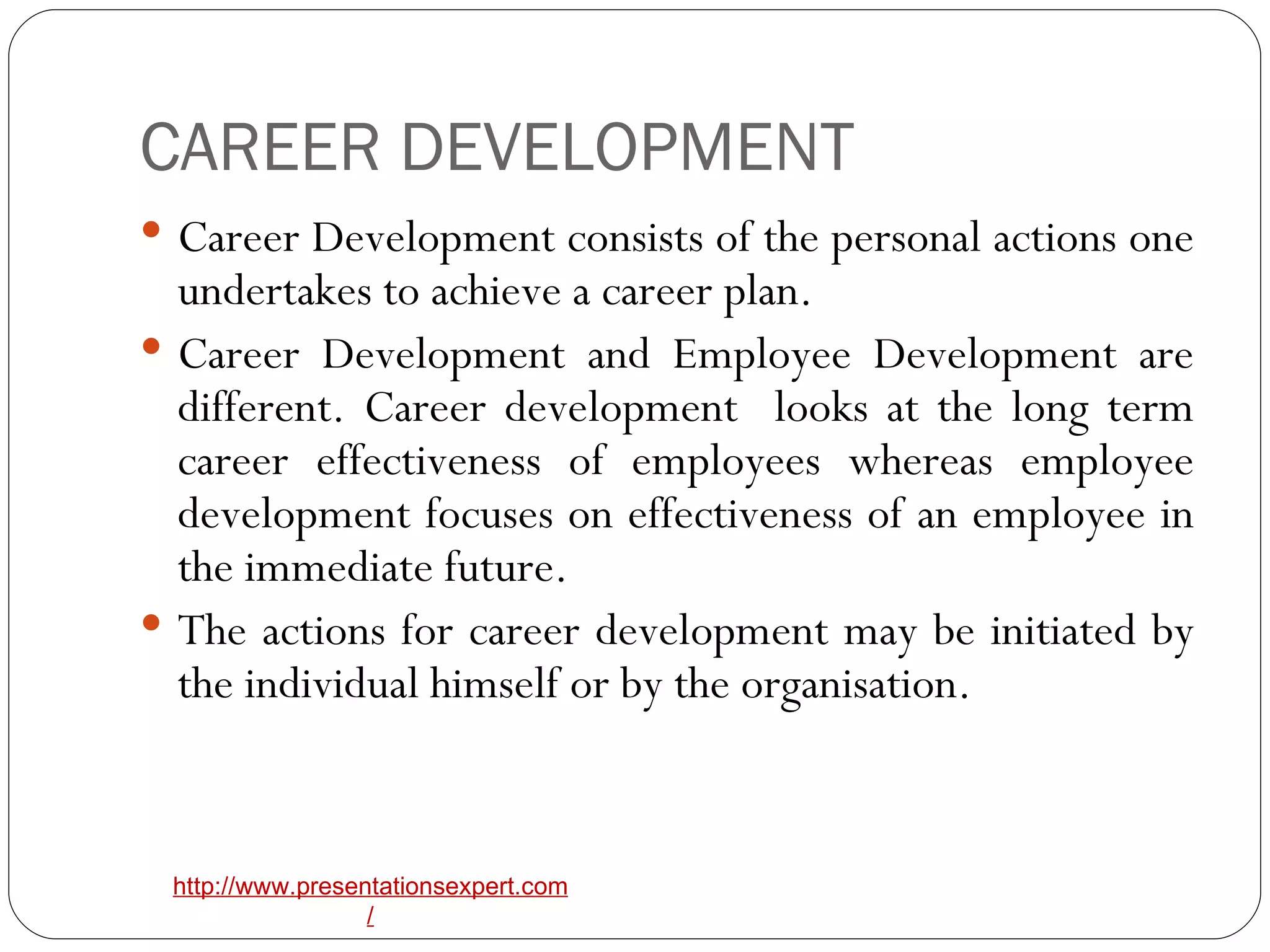 CAREER DEVELOPMENT Career Development consists of the personal actions one undertakes to achieve a career plan. Career Development and Employee Development are different. Career development  looks at the long term career effectiveness of employees whereas employee development focuses on effectiveness of an employee in the immediate future. The actions for career development may be initiated by the individual himself or by the organisation.  