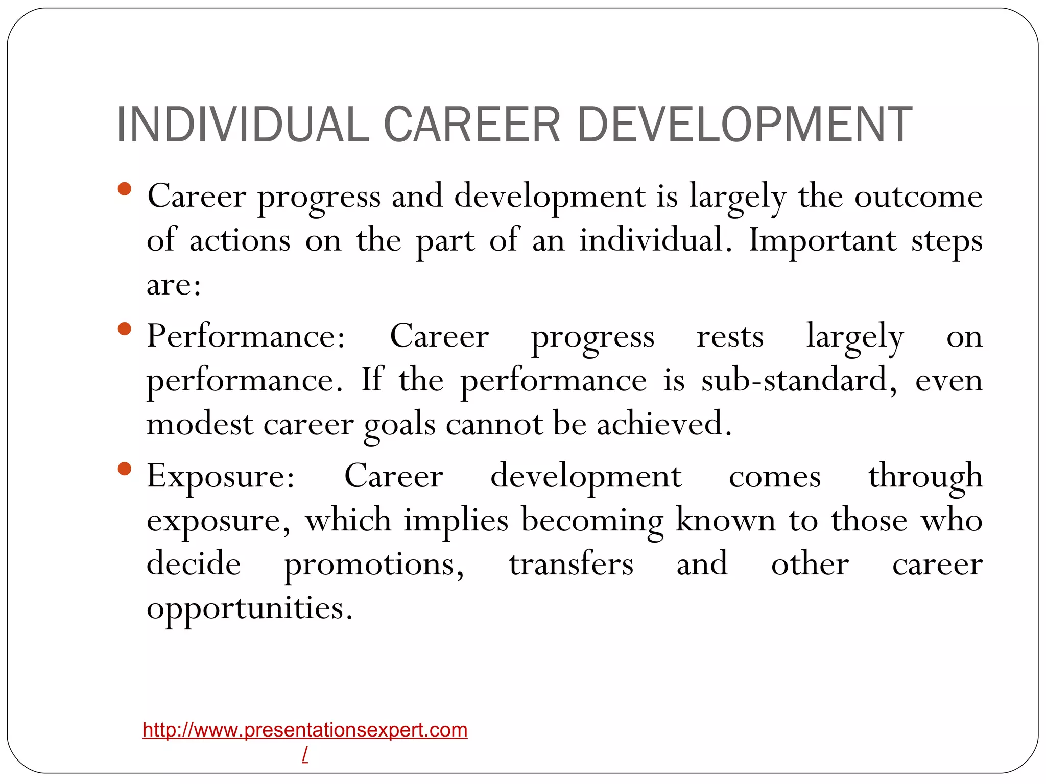 INDIVIDUAL CAREER DEVELOPMENT Career progress and development is largely the outcome of actions on the part of an individual. Important steps are: Performance: Career progress rests largely on performance. If the performance is sub-standard, even modest career goals cannot be achieved. Exposure: Career development comes through exposure, which implies becoming known to those who decide promotions, transfers and other career opportunities.  