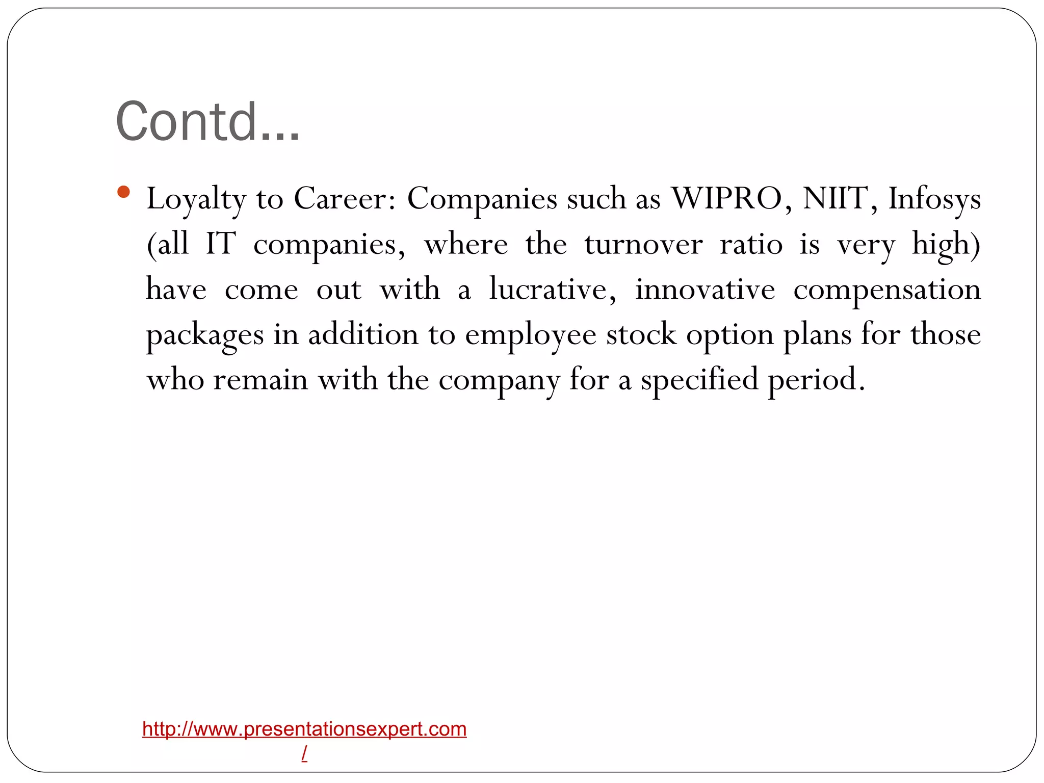Contd… Loyalty to Career: Companies such as WIPRO, NIIT, Infosys (all IT companies, where the turnover ratio is very high) have come out with a lucrative, innovative compensation packages in addition to employee stock option plans for those who remain with the company for a specified period. 