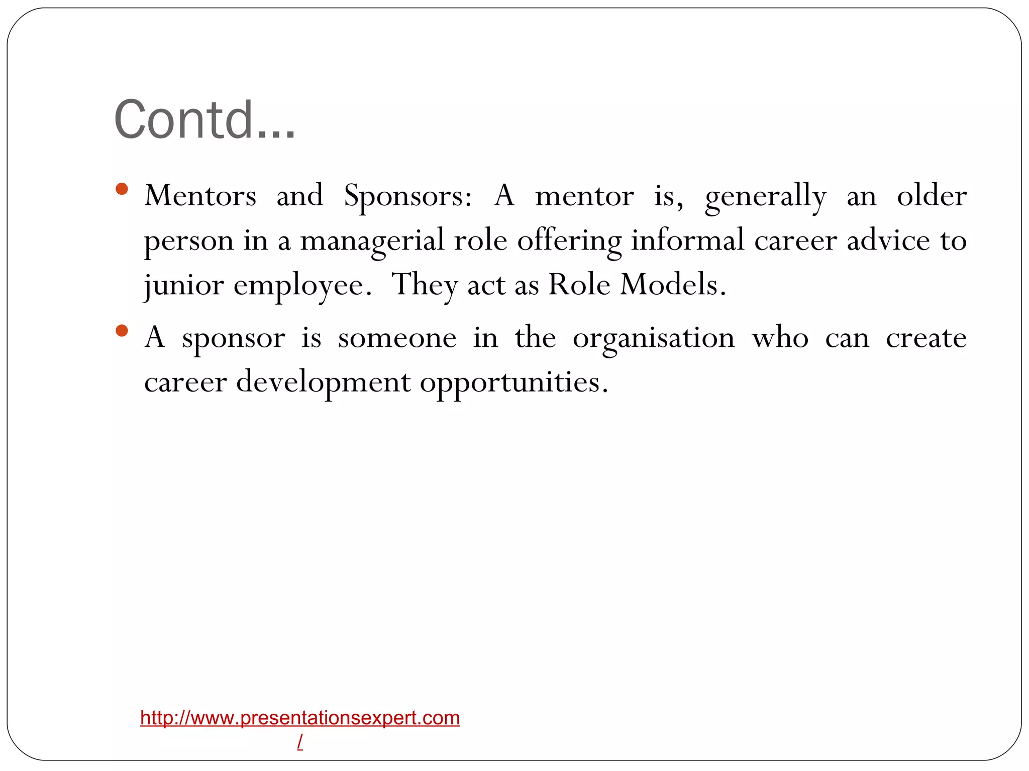Contd… Mentors and Sponsors: A mentor is, generally an older person in a managerial role offering informal career advice to junior employee.  They act as Role Models. A sponsor is someone in the organisation who can create career development opportunities. 