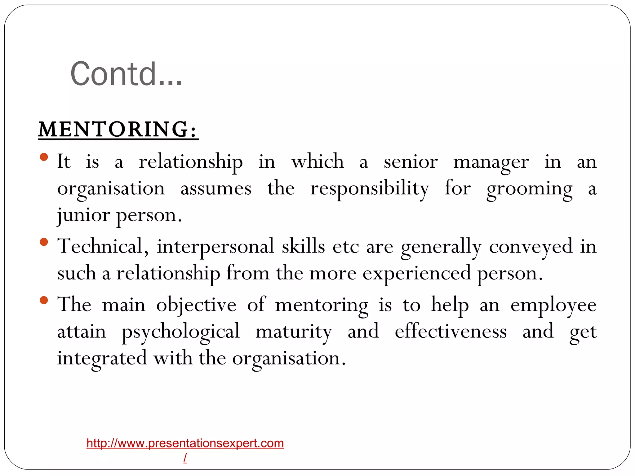 Contd… MENTORING: It is a relationship in which a senior manager in an organisation assumes the responsibility for grooming a junior person. Technical, interpersonal skills etc are generally conveyed in such a relationship from the more experienced person. The main objective of mentoring is to help an employee attain psychological maturity and effectiveness and get integrated with the organisation. 