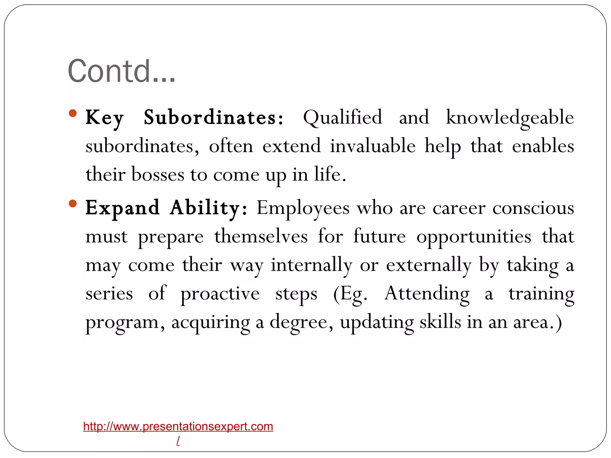 Contd… Key Subordinates:  Qualified and knowledgeable subordinates, often extend invaluable help that enables their bosses to come up in life. Expand Ability:  Employees who are career conscious must prepare themselves for future opportunities that may come their way internally or externally by taking a series of proactive steps (Eg. Attending a training program, acquiring a degree, updating skills in an area.) 