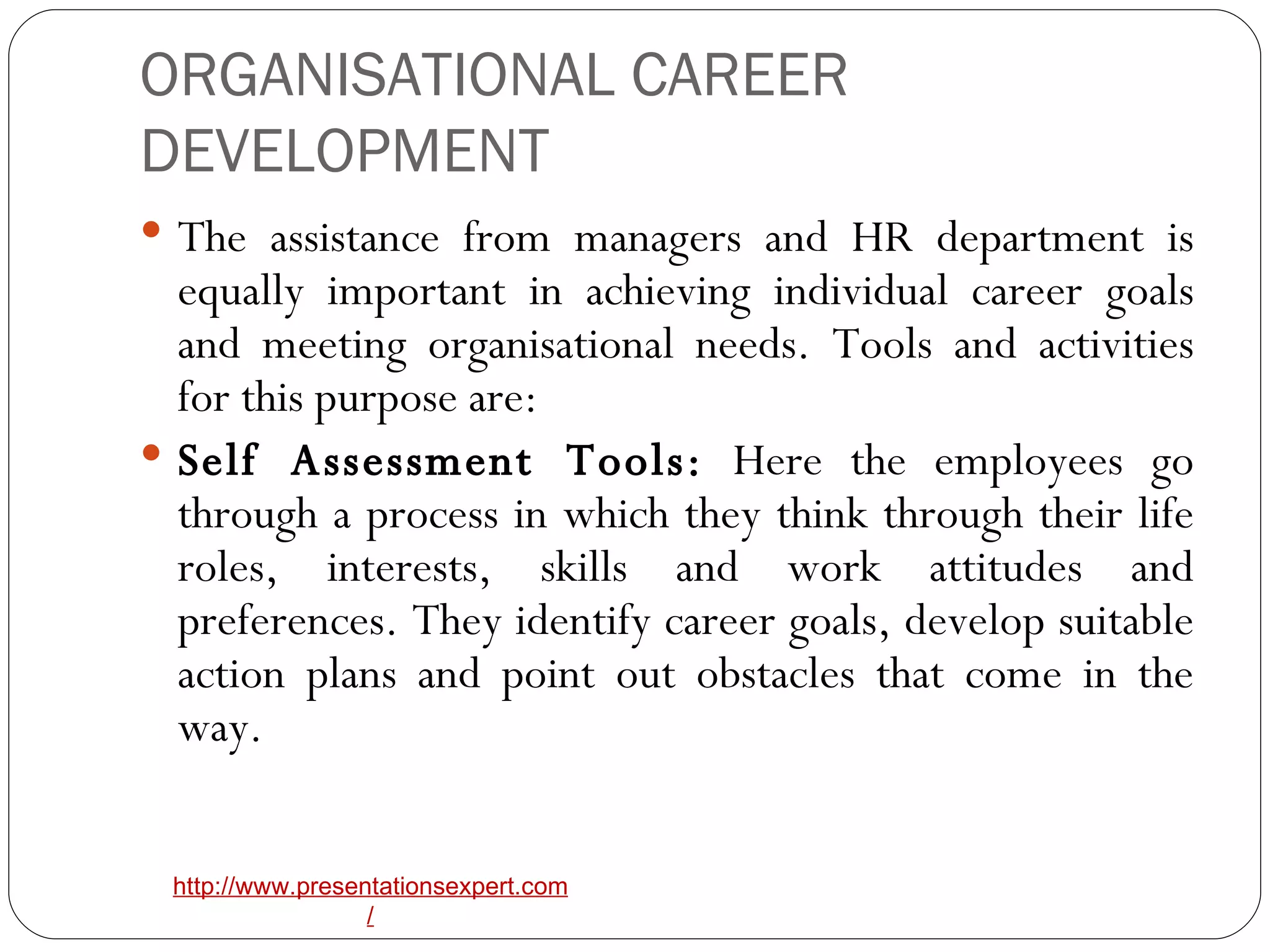 ORGANISATIONAL CAREER DEVELOPMENT The assistance from managers and HR department is equally important in achieving individual career goals and meeting organisational needs. Tools and activities for this purpose are: Self Assessment Tools:  Here the employees go through a process in which they think through their life roles, interests, skills and work attitudes and preferences. They identify career goals, develop suitable action plans and point out obstacles that come in the way. 